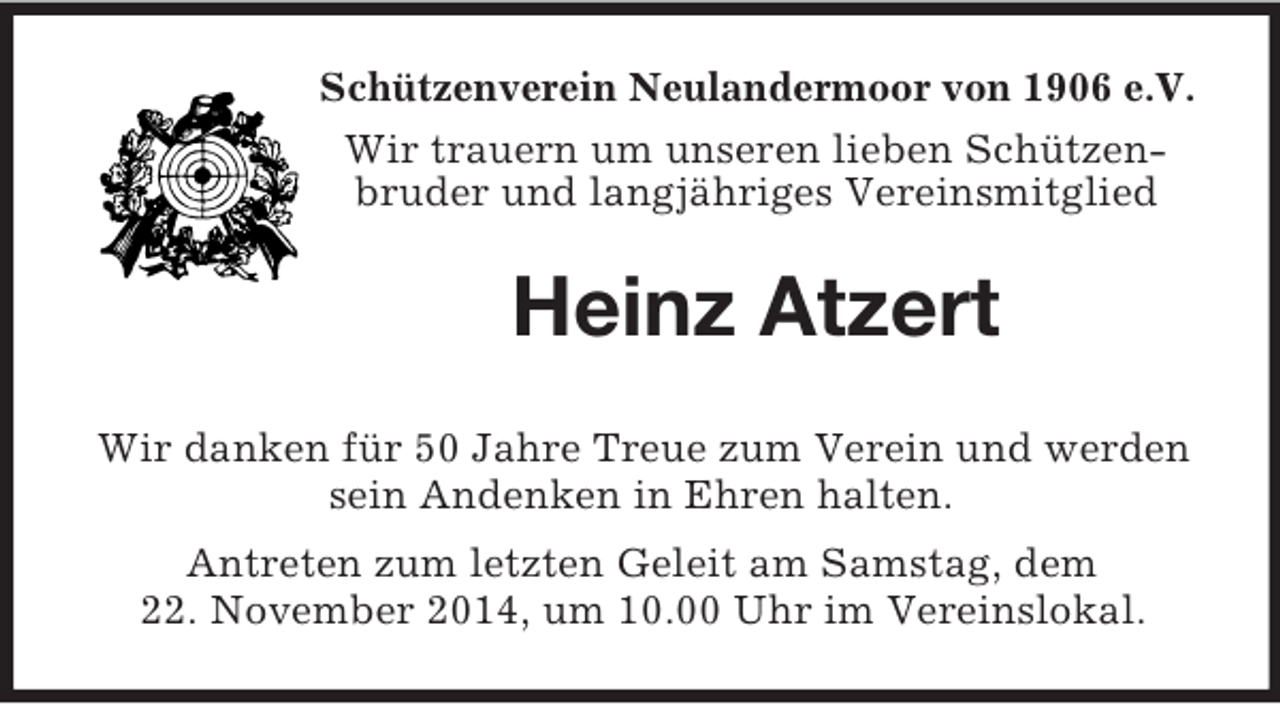 <p>Schützenverein Neulandermoor von 1906 e.V.<br />Wir trauern um unseren lieben Schützenbruder und langjähriges Vereinsmitglied<br />Heinz Atzert<br />Wir danken für 50 Jahre Treue zum Verein und werden sein Andenken in Ehren halten.<br />Antreten zum letzten Geleit am Samstag, dem<br />22. November 2014, um 10.00 Uhr im Vereinslokal.</p>