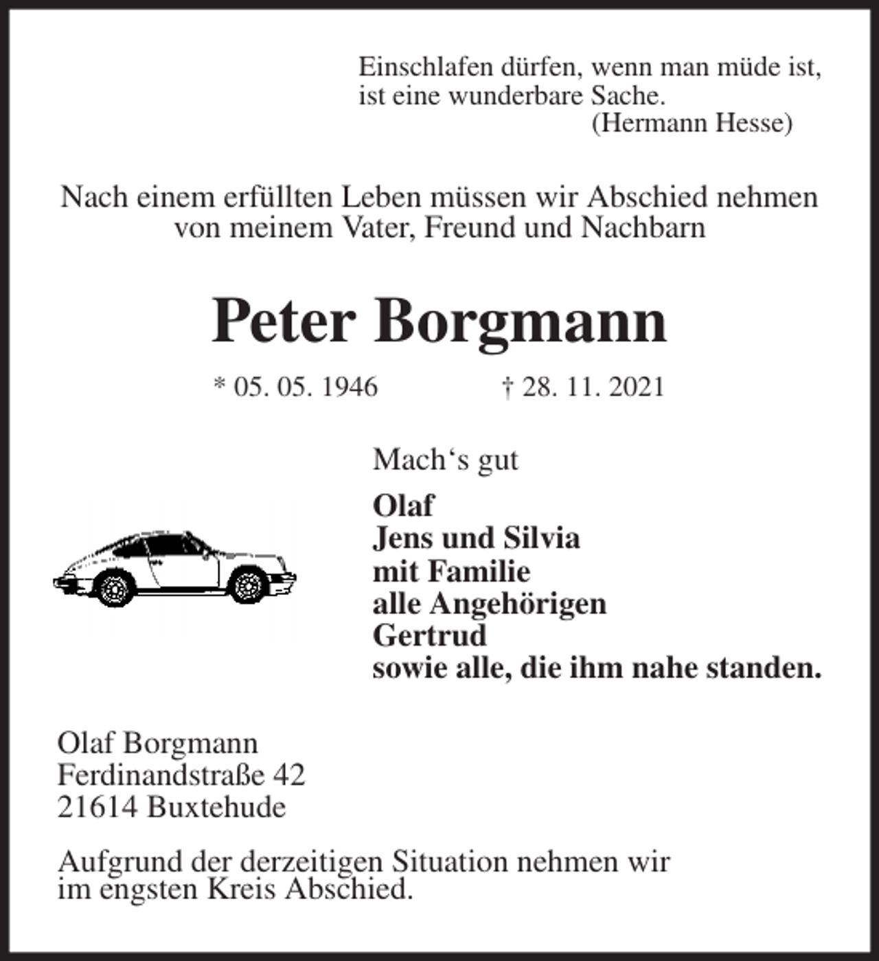 <p>Einschlafen dürfen, wenn man müde ist,<br />ist eine wunderbare Sache.<br />(Hermann Hesse)<br />Nach einem erfüllten Leben müssen wir Abschied nehmen<br />von meinem Vater, Freund und Nachbarn<br />Peter Borgmann<br />* 05. 05. 1946 † 28. 11. 2021<br />Mach's gut<br />Olaf<br />Jens und Silvia<br />mit Familie<br />alle Angehörigen<br />Gertrud<br />sowie alle, die ihm nahe standen.<br />Olaf Borgmann<br />Ferdinandstraße 42<br />21614 Buxtehude<br />Aufgrund der derzeitigen Situation nehmen wir<br />im engsten Kreis Abschied.</p>