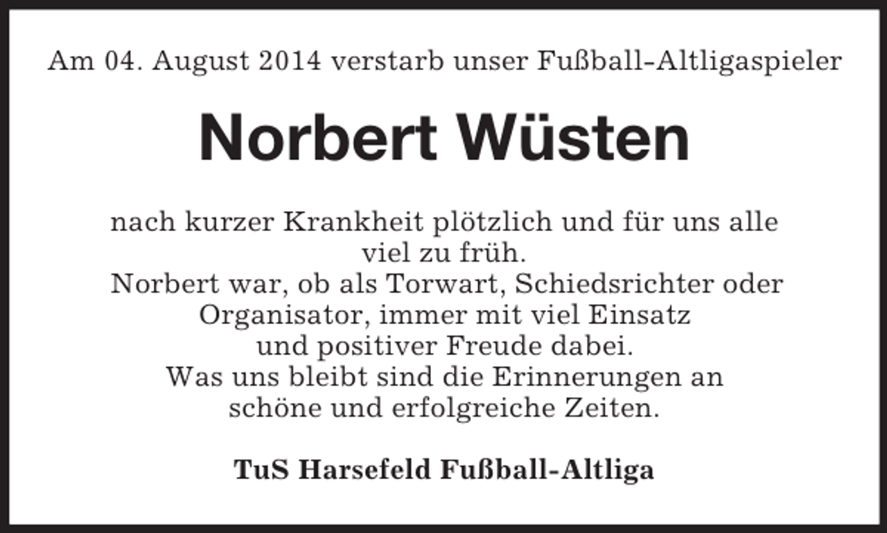 <p>Am 04. August 2014 verstarb unser Fußball-Altligaspieler<br />Norbert Wüsten<br />nach kurzer Krankheit plötzlich und für uns alle<br />viel zu früh.<br />Norbert war, ob als Torwart, Schiedsrichter oder<br />Organisator, immer mit viel Einsatz<br />und positiver Freude dabei.<br />Was uns bleibt sind die Erinnerungen an<br />schöne und erfolgreiche Zeiten.<br />TuS Harsefeld Fußball-Altliga</p>