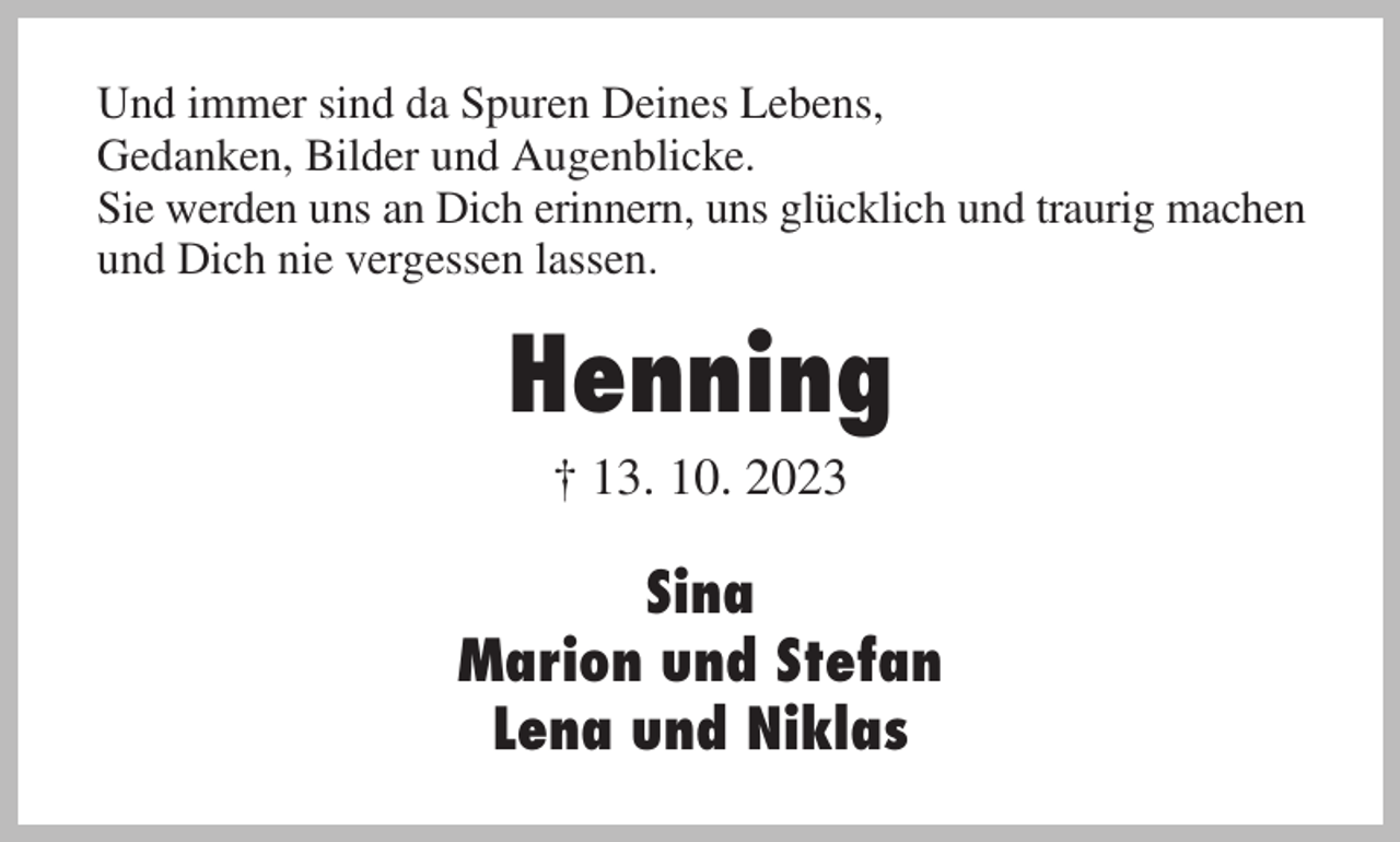 <p>Und immer sind da Spuren Deines Lebens,<br />Gedanken, Bilder und Augenblicke.<br />Sie werden uns an Dich erinnern, uns glücklich und traurig machen<br />und Dich nie vergessen lassen.<br />Henning<br />† 13. 10. 2023<br />Sina<br />Marion und Stefan<br />Lena und Niklas</p>