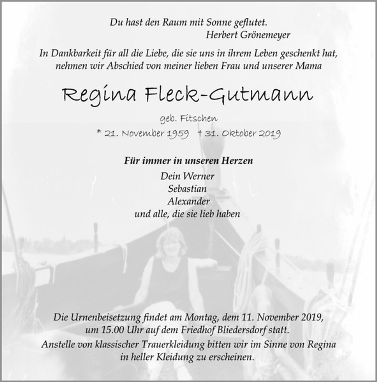 <p>Du hast den Raum mit Sonne geflutet.<br />Herbert Grönemeyer<br />In Dankbarkeit für all die Liebe, die sie uns in ihrem Leben geschenkt hat, nehmen wir Abschied von meiner lieben Frau und unserer Mama<br />Regina Fleck-Gutmann<br />geb. Fitschen<br />* 21. November 1959 † 31. Oktober 2019<br />Für immer in unseren Herzen<br />Dein Werner<br />Sebastian<br />Alexander<br />und alle, die sie lieb haben<br />Die Urnenbeisetzung findet am Montag, dem 11. November 2019,<br />um 15.00 Uhr auf dem Friedhof Bliedersdorf statt.<br />Anstelle von klassischer Trauerkleidung bitten wir im Sinne von Regina in heller Kleidung zu erscheinen.</p>