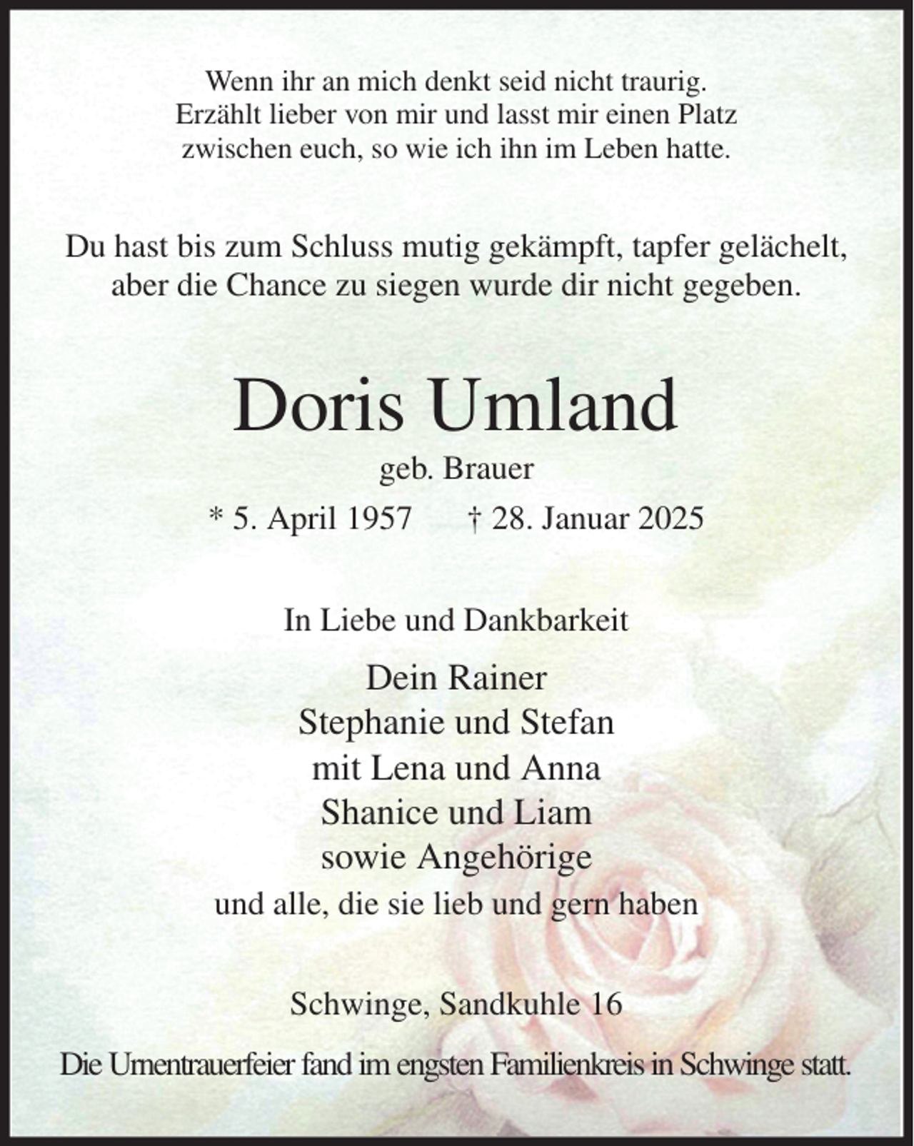 <p>Wenn ihr an mich denkt seid nicht traurig.<br />Erzählt lieber von mir und lasst mir einen Platz<br />zwischen euch, so wie ich ihn im Leben hatte.<br />Du hast bis zum Schluss mutig gekämpft, tapfer gelächelt,<br />aber die Chance zu siegen wurde dir nicht gegeben.<br />Doris Umland<br />geb. Brauer<br />* 5. April 1957 † 28. Januar 2025<br />In Liebe und Dankbarkeit<br />Dein Rainer<br />Stephanie und Stefan<br />mit Lena und Anna<br />Shanice und Liam<br />sowie Angehörige<br />und alle, die sie lieb und gern haben<br />Schwinge, Sandkuhle 16<br />Die Urnentrauerfeier fand im engsten Familienkreis in Schwinge statt.</p>