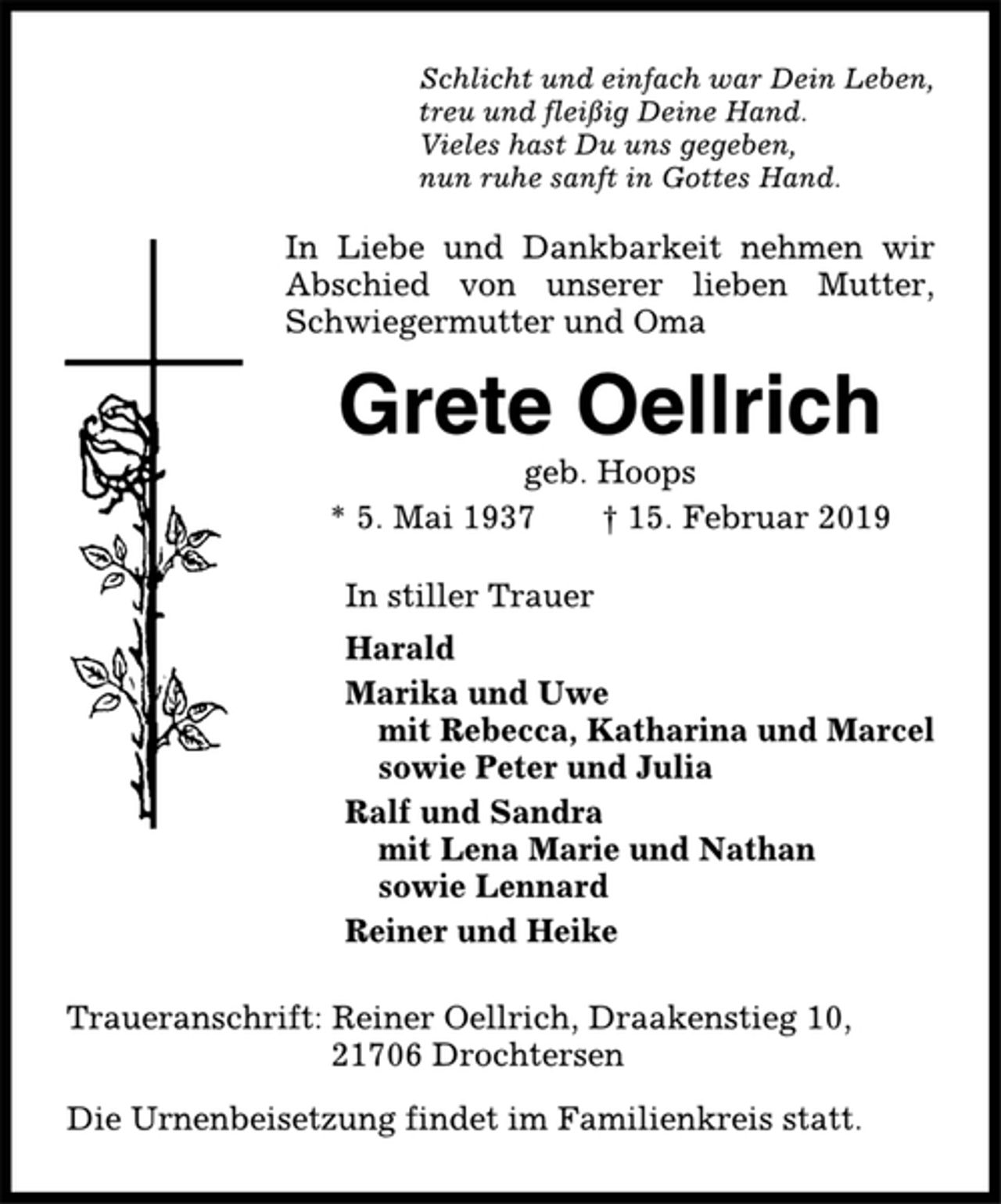 <p>Schlicht und einfach war Dein Leben,<br />treu und fleißig Deine Hand.<br />Vieles hast Du uns gegeben,<br />nun ruhe sanft in Gottes Hand.<br />In Liebe und Dankbarkeit nehmen wir<br />Abschied von unserer lieben Mutter,<br />Schwiegermutter und Oma<br />Grete Oellrich<br />geb. Hoops<br />* 5. Mai 1937 † 15. Februar 2019<br />In stiller Trauer<br />Harald<br />Marika und Uwe<br />mit Rebecca, Katharina und Marcel<br />sowie Peter und Julia<br />Ralf und Sandra<br />mit Lena Marie und Nathan<br />sowie Lennard<br />Reiner und Heike<br />Traueranschrift: Reiner Oellrich, Draakenstieg 10,<br />21706 Drochtersen<br />Die Urnenbeisetzung findet im Familienkreis statt.</p>