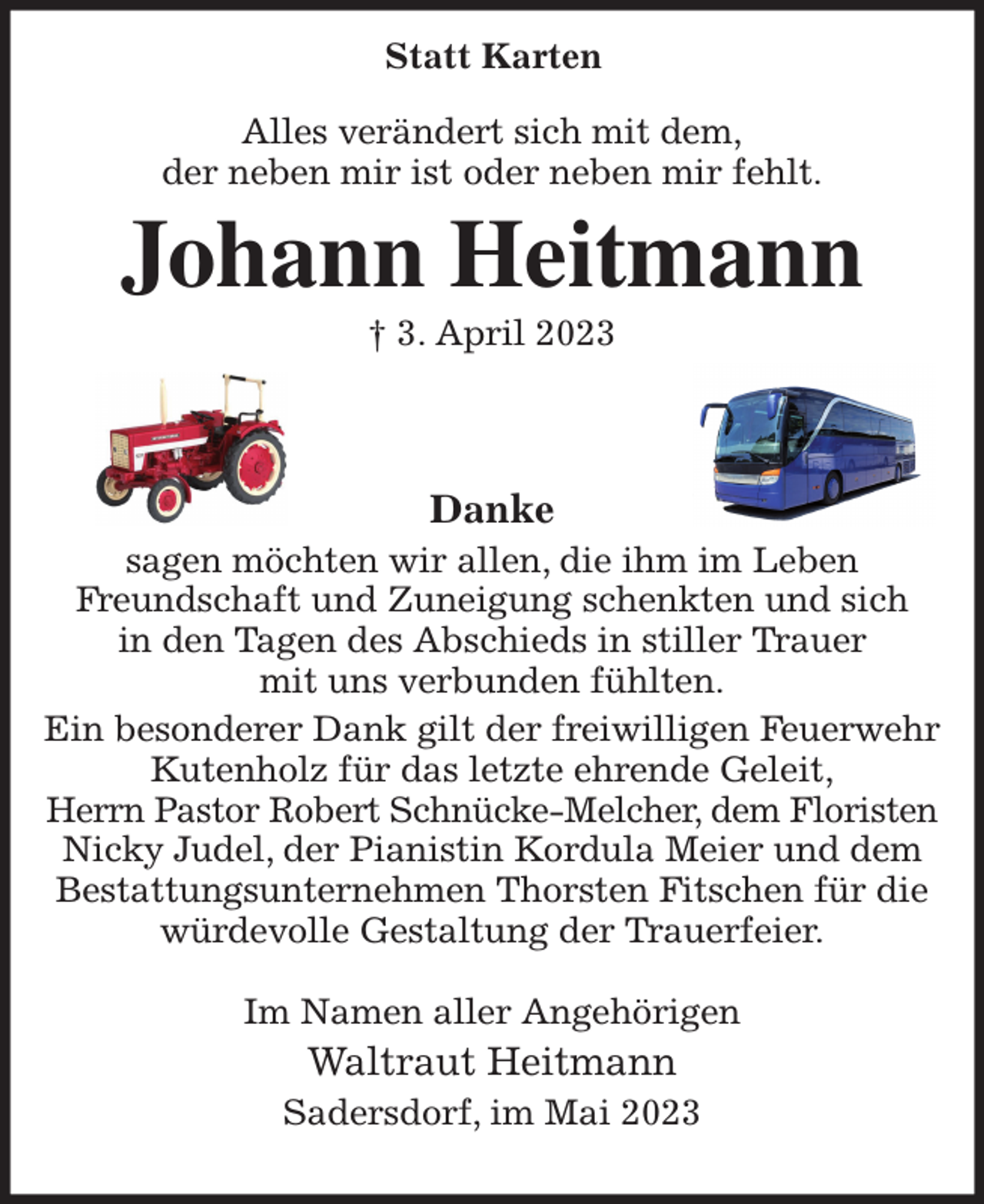 <p>Alles verändert sich mit dem,<br />der neben mir ist oder neben mir fehlt.<br />Johann Heitmann<br />† 3. April 2023</p><p>Danke<br />sagen möchten wir allen, die ihm im Leben<br />Freundschaft und Zuneigung schenkten und sich<br />in den Tagen des Abschieds in stiller Trauer<br />mit uns verbunden fühlten.<br />Ein besonderer Dank gilt der freiwilligen Feuerwehr<br />Kutenholz für das letzte ehrende Geleit,<br />Herrn Pastor Robert Schnücke-Melcher, dem Floristen<br />Nicky Judel, der Pianistin Kordula Meier und dem<br />Bestattungsunternehmen Thorsten Fitschen für die<br />würdevolle Gestaltung der Trauerfeier.</p><p>Im Namen aller Angehörigen<br />Waltraut Heitmann<br />Sadersdorf, im Mai 2023<br />Statt Karten</p>