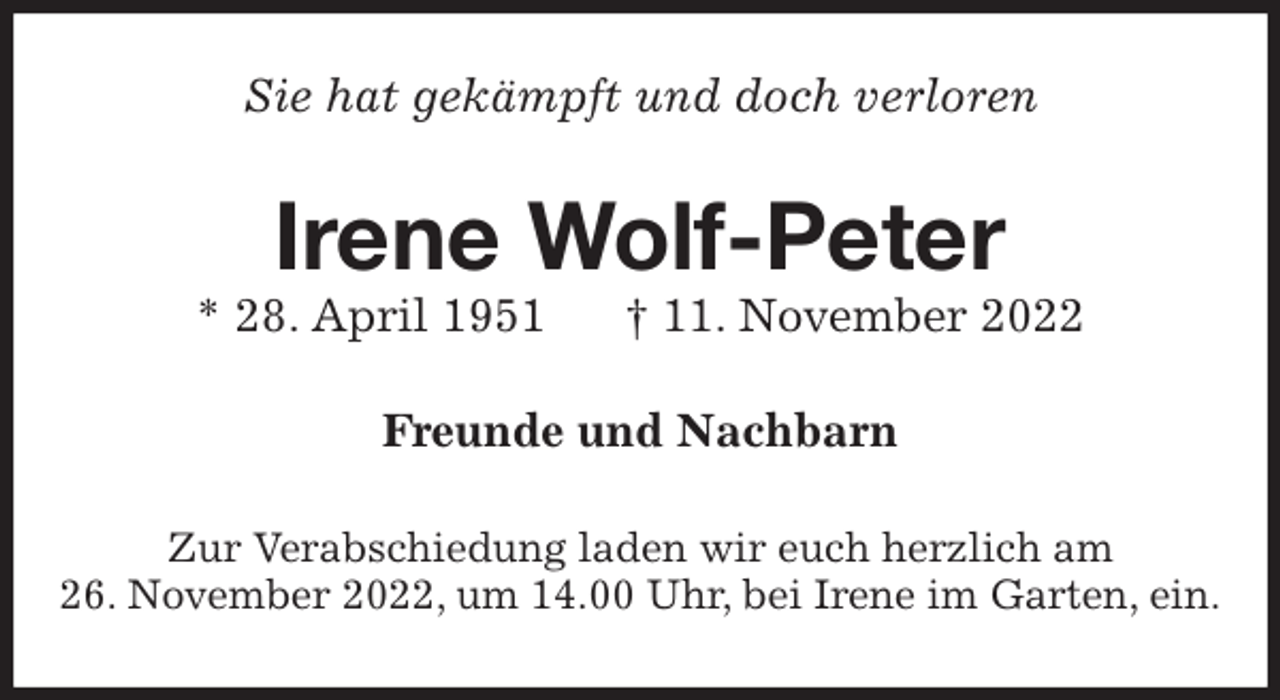 <p>Sie hat gekämpft und doch verloren<br />Irene Wolf-Peter<br />* 28. April 1951 † 11. November 2022<br />Freunde und Nachbarn<br />Zur Verabschiedung laden wir euch herzlich am<br />26. November 2022, um 14.00 Uhr, bei Irene im Garten, ein.</p>