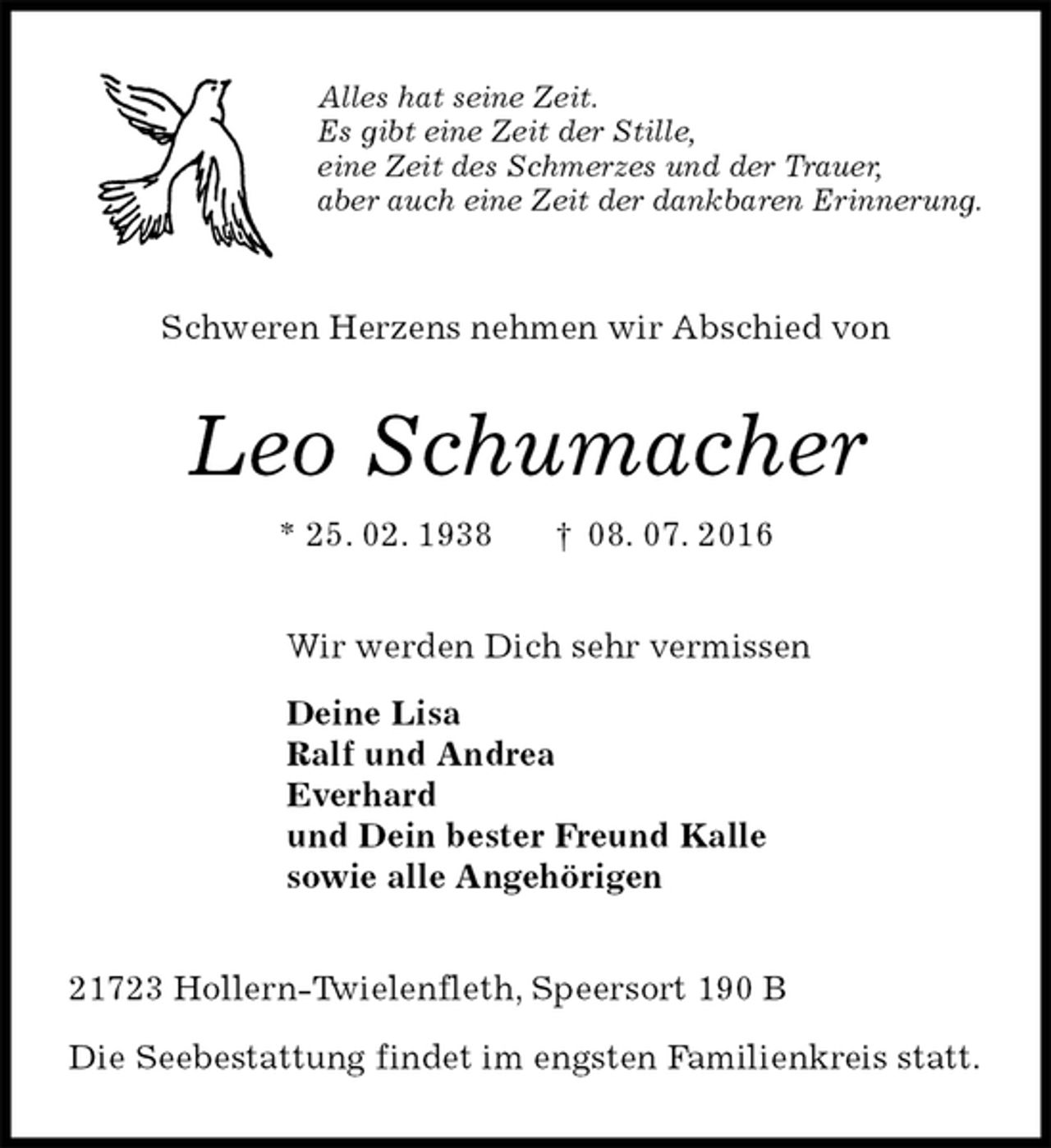 <p>Alles hat seine Zeit.<br />Es gibt eine Zeit der Stille,<br />eine Zeit des Schmerzes und der Trauer,<br />aber auch eine Zeit der dankbaren Erinnerung.<br />Schweren Herzens nehmen wir Abschied von<br />Leo Schumacher<br />* 25. 02. 1938 † 08. 07. 2016<br />Wir werden Dich sehr vermissen<br />Deine Lisa<br />Ralf und Andrea<br />Everhard<br />und Dein bester Freund Kalle<br />sowie alle Angehörigen<br />21723 Hollern-Twielenfleth, Speersort 190 B</p>
<p>Die Seebestattung findet im engsten Familienkreis statt.</p>