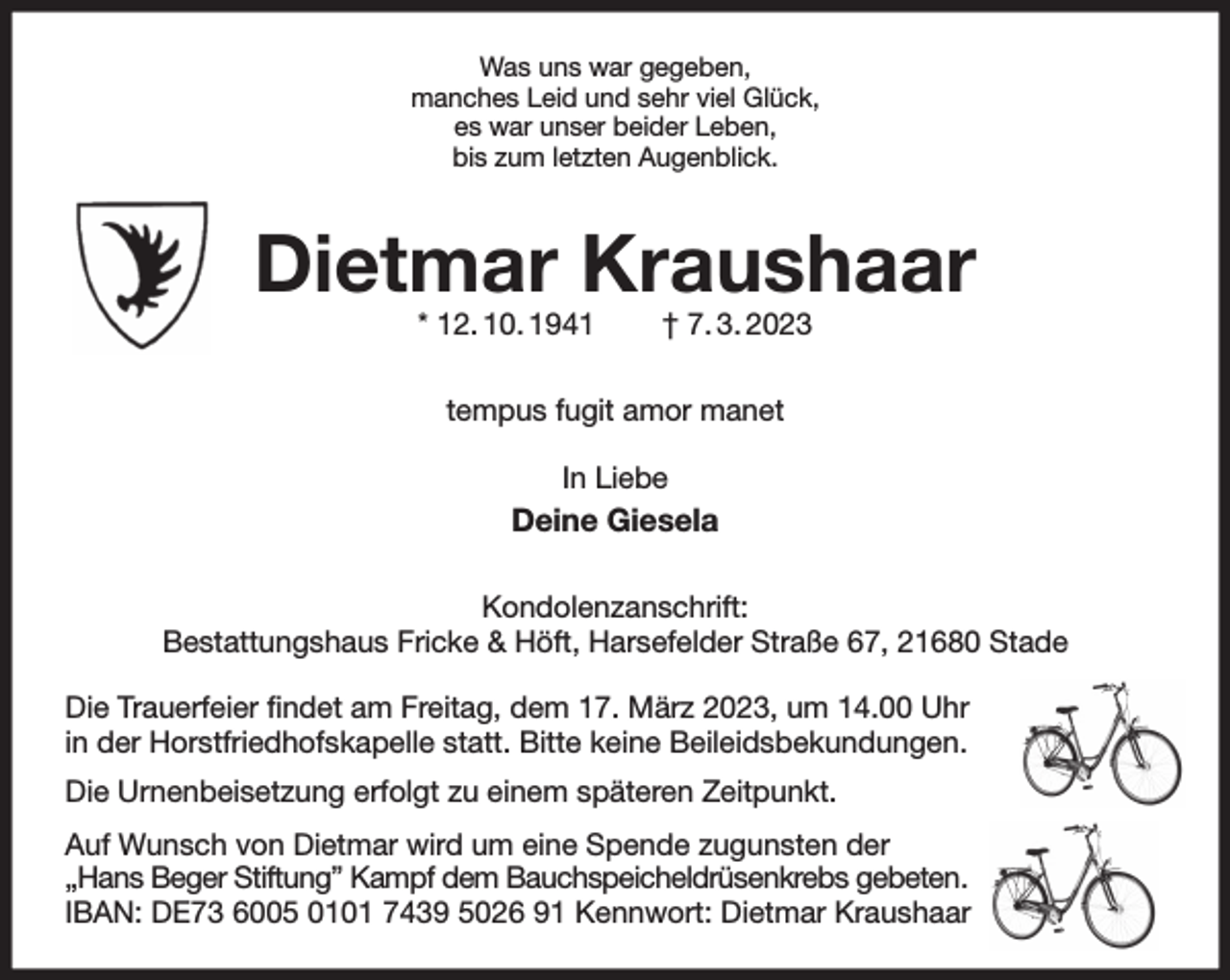 <p>Was uns war gegeben,<br />manches Leid und sehr viel Glück,<br />es war unser beider Leben,<br />bis zum letzten Augenblick.<br />Dietmar Kraushaar<br />* 12. 10. 1941 † 7. 3. 2023<br />tempus fugit amor manet</p><p>In Liebe<br />Deine Giesela<br />Kondolenzanschrift:<br />Bestattungshaus Fricke &amp; Höft, Harsefelder Straße 67, 21680 Stade</p><p>Die Trauerfeier findet am Freitag, dem 17. März 2023, um 14.00 Uhr<br />in der Horstfriedhofskapelle statt. Bitte keine Beileidsbekundungen.<br />Die Urnenbeisetzung erfolgt zu einem späteren Zeitpunkt.<br />Auf Wunsch von Dietmar wird um eine Spende zugunsten der<br />„Hans Beger Stiftung” Kampf dem Bauchspeicheldrüsenkrebs gebeten.<br />IBAN: DE73 6005 0101 7439 5026 91 Kennwort: Dietmar Kraushaar</p>