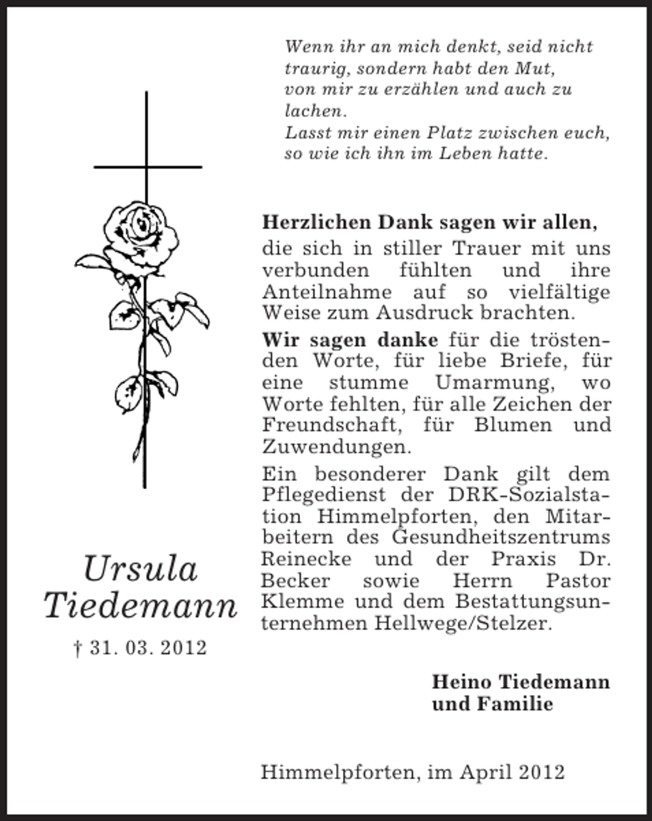 <p>Wenn ihr an mich denkt, seid nicht<br />traurig, sondern habt den Mut,<br />von mir zu erzählen und auch zu<br />lachen.<br />Lasst mir einen Platz zwischen euch,<br />so wie ich ihn im Leben hatte.</p><p>Ursula<br />Tiedemann</p><p>Herzlichen Dank sagen wir allen,<br />die sich in stiller Trauer mit uns<br />verbunden fühlten und ihre<br />Anteilnahme auf so vielfältige<br />Weise zum Ausdruck brachten.<br />Wir sagen danke für die tröstenden Worte, für liebe Briefe, für<br />eine stumme Umarmung, wo<br />Worte fehlten, für alle Zeichen der<br />Freundschaft, für Blumen und<br />Zuwendungen.<br />Ein besonderer Dank gilt dem<br />Pflegedienst der DRK-Sozialstation Himmelpforten, den Mitarbeitern des Gesundheitszentrums<br />Reinecke und der Praxis Dr.<br />Becker<br />sowie<br />Herrn<br />Pastor<br />Klemme und dem Bestattungsunternehmen Hellwege/Stelzer.</p><p>† 31. 03. 2012<br />Heino Tiedemann<br />und Familie<br />Himmelpforten, im April 2012</p>
