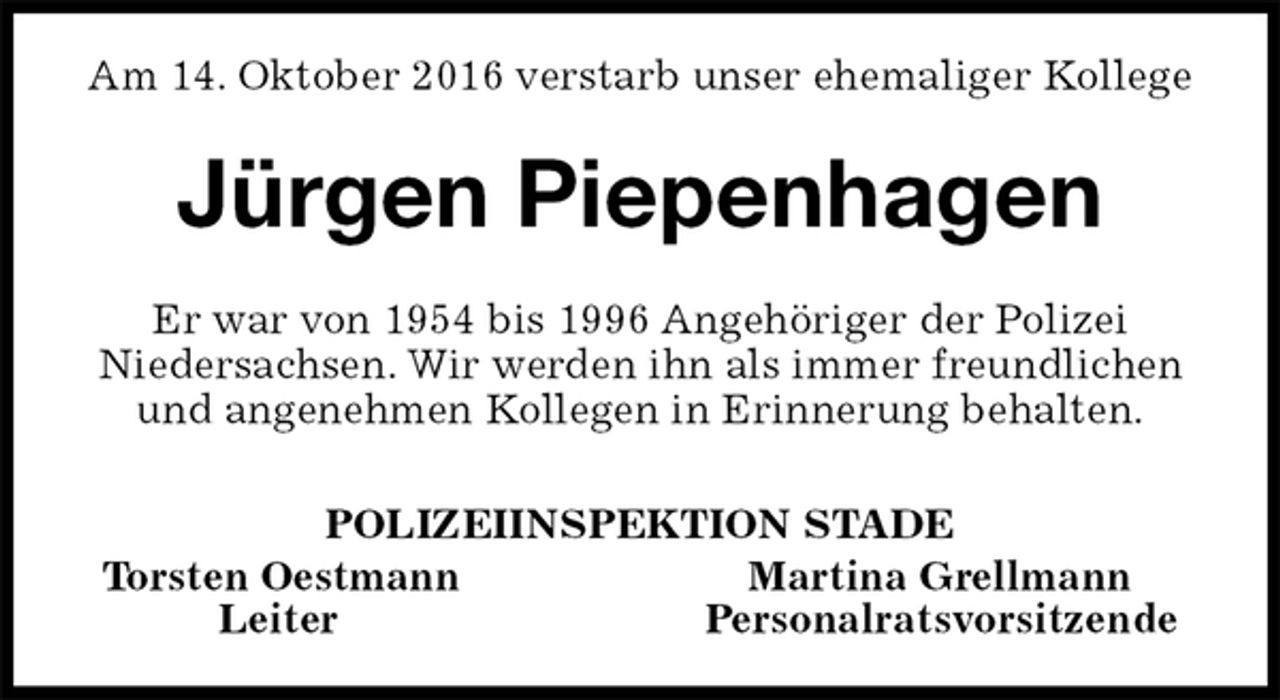 <p>Am 14. Oktober 2016 verstarb unser ehemaliger Kollege<br />Jürgen Piepenhagen<br />Er war von 1954 bis 1996 Angehöriger der Polizei<br />Niedersachsen. Wir werden ihn als immer freundlichen und angenehmen Kollegen in Erinnerung behalten.<br />POLIZEIINSPEKTION STADE<br />Torsten Oestmann Martina Grellmann<br />Leiter Personalratsvorsitzende</p>