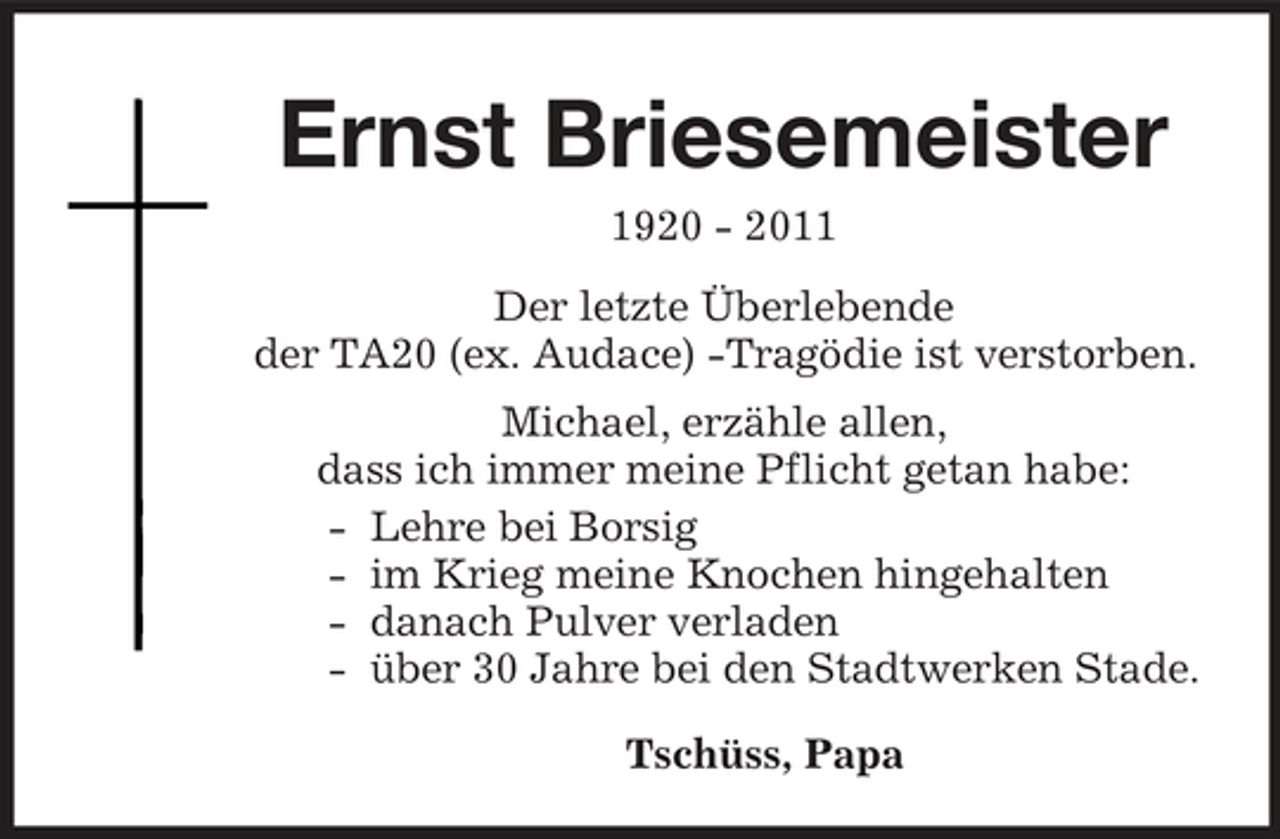 <p>Ernst Briesemeister<br />1920 - 2011 Der letzte Überlebende der TA20 (ex. Audace) -Tragödie ist verstorben. Michael, erzähle allen, dass ich immer meine Pflicht getan habe: - Lehre bei Borsig - im Krieg meine Knochen hingehalten - danach Pulver verladen - über 30 Jahre bei den Stadtwerken Stade. Tschüss, Papa</p>