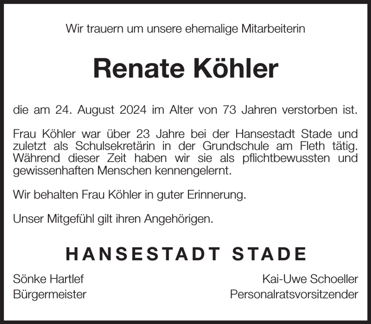 <p>Wir trauern um unsere ehemalige Mitarbeiterin<br />Renate Köhler<br />die am 24. August 2024 im Alter von 73 Jahren verstorben ist.</p><p>Frau Köhler war über 23 Jahre bei der Hansestadt Stade und<br />zuletzt als Schulsekretärin in der Grundschule am Fleth tätig.<br />Während dieser Zeit haben wir sie als pflichtbewussten und<br />gewissenhaften Menschen kennengelernt.</p><p>Wir behalten Frau Köhler in guter Erinnerung.</p><p>Unser Mitgefühl gilt ihren Angehörigen.<br />HANSESTADT STADE<br />Sönke Hartlef Kai-Uwe Schoeller<br />Bürgermeister Personalratsvorsitzender</p>