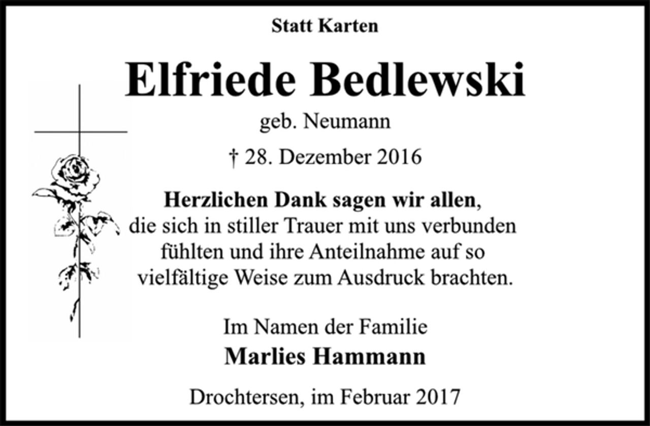 <p>Statt Karten<br />Elfriede Bedlewski<br />geb. Neumann<br />+ 28. Dezember 2016<br />Herzlichen Dank sagen wir allen,<br />die sich in stiller Trauer mit uns verbunden<br />fühlten und ihre Anteilnahme auf so<br />vielfältige Weise zum Ausdruck brachten.<br />Im Namen der Familie<br />Marlies Hammann<br />Drochtersen, im Februar 2017</p>