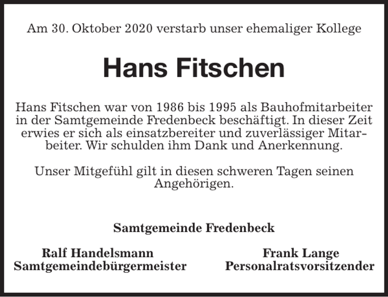 <p>Am 30. Oktober 2020 verstarb unser ehemaliger Kollege<br />Hans Fitschen<br />Hans Fitschen war von 1986 bis 1995 als Bauhofmitarbeiter in der Samtgemeinde Fredenbeck beschäftigt. In dieser Zeit erwies er sich als einsatzbereiter und zuverlässiger Mitarbeiter. Wir schulden ihm Dank und Anerkennung.</p>
<p>Unser Mitgefühl gilt in diesen schweren Tagen seinen<br />Angehörigen.</p>
<p>Samtgemeinde Fredenbeck</p>
<p>Ralf Handelsmann Frank Lange<br />Samtgemeindebürgermeister Personalratsvorsitzender</p>