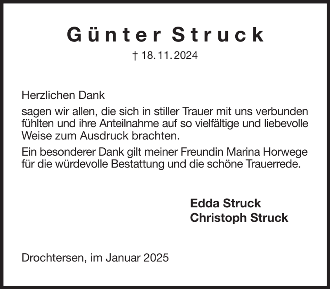 <p>G ü n t e r S t r u c k<br />† 18. 11. 2024<br />Herzlichen Dank<br />sagen wir allen, die sich in stiller Trauer mit uns verbunden fühlten und ihre Anteilnahme auf so vielfältige und liebevolle Weise zum Ausdruck brachten.<br />Ein besonderer Dank gilt meiner Freundin Marina Horwege<br />für die würdevolle Bestattung und die schöne Trauerrede.<br />Edda Struck<br />Christoph Struck<br />Drochtersen, im Januar 2025</p>
