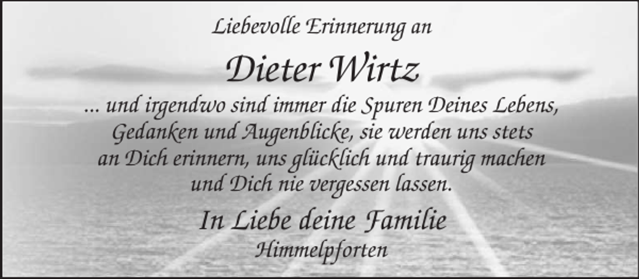 <p>Liebevolle Erinnerung an</p><p>Dieter Wirtz<br />... und irgendwo sind immer die Spuren Deines Lebens,<br />Gedanken und Augenblicke, sie werden uns stets<br />an Dich erinnern, uns glücklich und traurig machen<br />und Dich nie vergessen lassen.</p><p>In Liebe deine Familie<br />Himmelpforten</p>