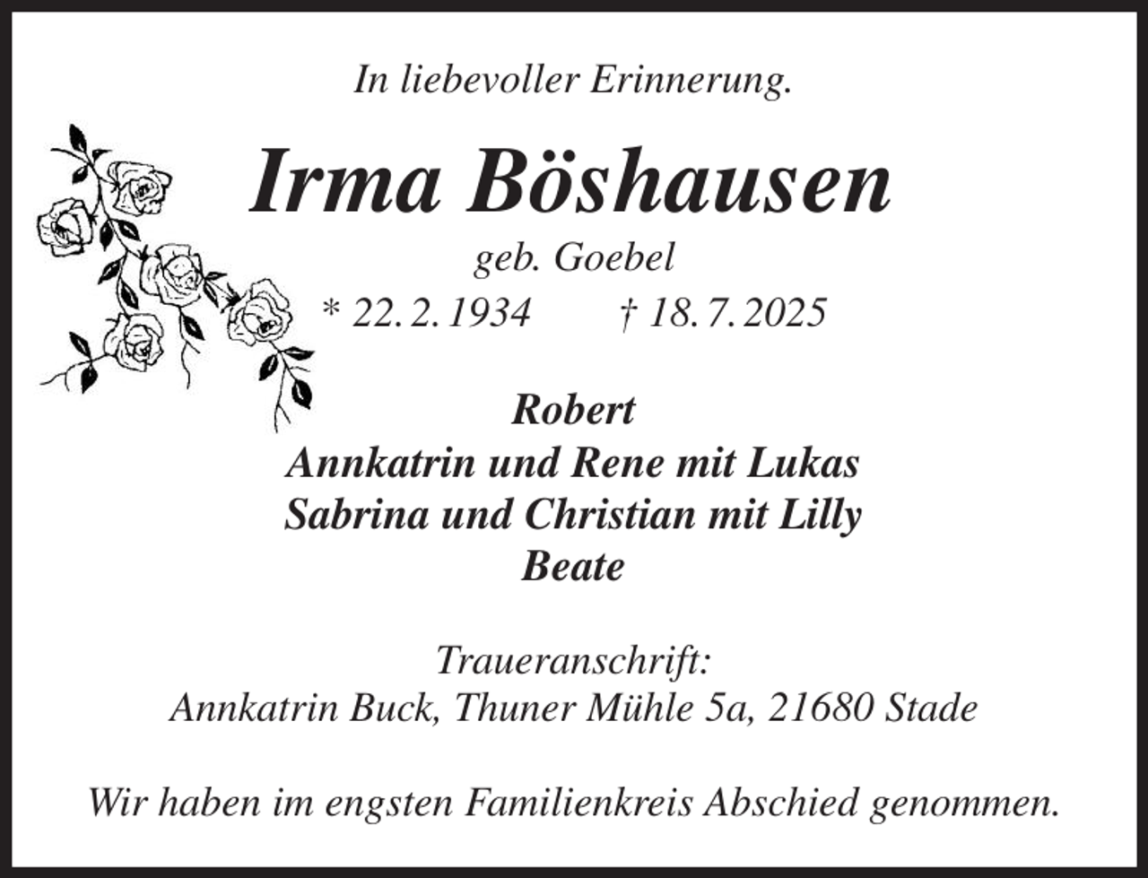 <p>In liebevoller Erinnerung.<br />Irma Böshausen<br />geb. Goebel<br />* 22. 2. 1934 † 18. 7. 2025<br />Robert<br />Annkatrin und Rene mit Lukas<br />Sabrina und Christian mit Lilly<br />Beate<br />Traueranschrift:<br />Annkatrin Buck, Thuner Mühle 5a, 21680 Stade</p><p>Wir haben im engsten Familienkreis Abschied genommen.</p>