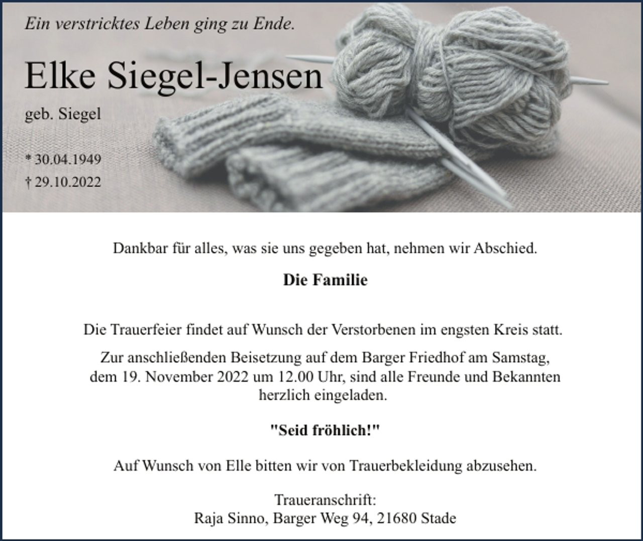 <p>Ein verstricktes Leben ging zu Ende.<br />Elke Siegel-Jensen<br />geb. Siegel<br />* 30.04.1949<br />† 29.10.2022<br />Dankbar für alles, was sie uns gegeben hat, nehmen wir Abschied.<br />Die Familie<br />Die Trauerfeier findet auf Wunsch der Verstorbenen im engsten Kreis statt.<br />Zur anschließenden Beisetzung auf dem Barger Friedhof am Samstag,<br />dem 19. November 2022 um 12.00 Uhr, sind alle Freunde und Bekannten<br />herzlich eingeladen.<br />"Seid fröhlich!"<br />Auf Wunsch von Elle bitten wir von Trauerbekleidung abzusehen.<br />Traueranschrift:<br />Raja Sinno, Barger Weg 94, 21680 Stade</p>