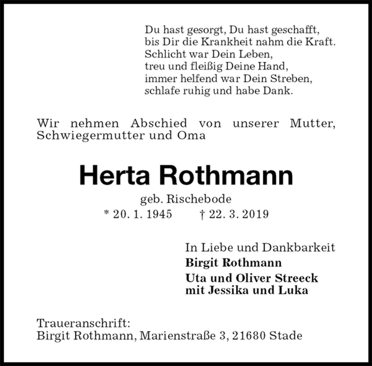 <p>Du hast gesorgt, Du hast geschafft,<br />bis Dir die Krankheit nahm die Kraft.<br />Schlicht war Dein Leben,<br />treu und fleißig Deine Hand,<br />immer helfend war Dein Streben,<br />schlafe ruhig und habe Dank.<br />Wir nehmen Abschied von unserer Mutter,<br />Schwiegermutter und Oma<br />Herta Rothmann<br />geb. Rischebode<br />* 20. 1. 1945 † 22. 3. 2019<br />In Liebe und Dankbarkeit<br />Birgit Rothmann<br />Uta und Oliver Streeck<br />mit Jessika und Luka<br />Traueranschrift:<br />Birgit Rothmann, Marienstraße 3, 21680 Stade</p>