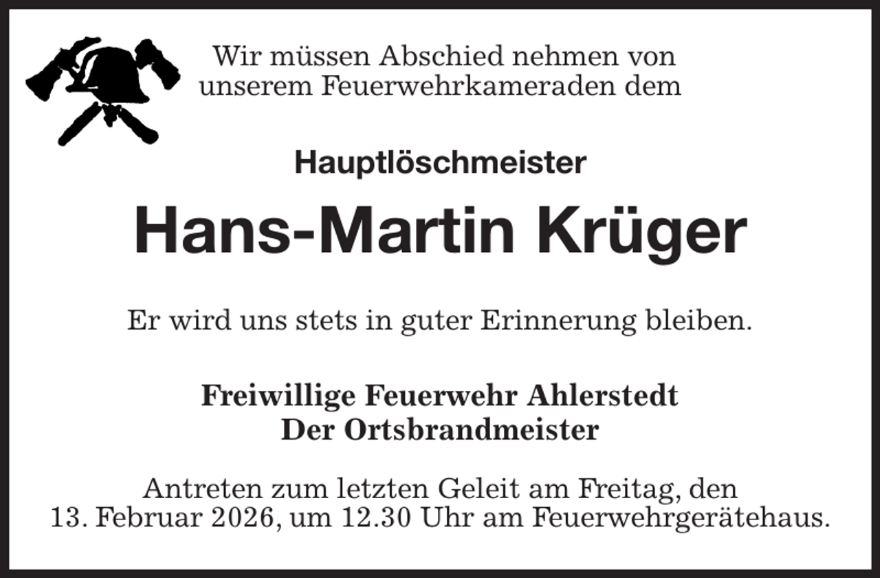 <p>Wir müssen Abschied nehmen von<br />unserem Feuerwehrkameraden dem<br />Hauptlöschmeister<br />Hans-Martin Krüger<br />Er wird uns stets in guter Erinnerung bleiben.<br />Freiwillige Feuerwehr Ahlerstedt<br />Der Ortsbrandmeister</p><p>Antreten zum letzten Geleit am Freitag, den<br />13. Februar 2026, um 12.30 Uhr am Feuerwehrgerätehaus.</p>