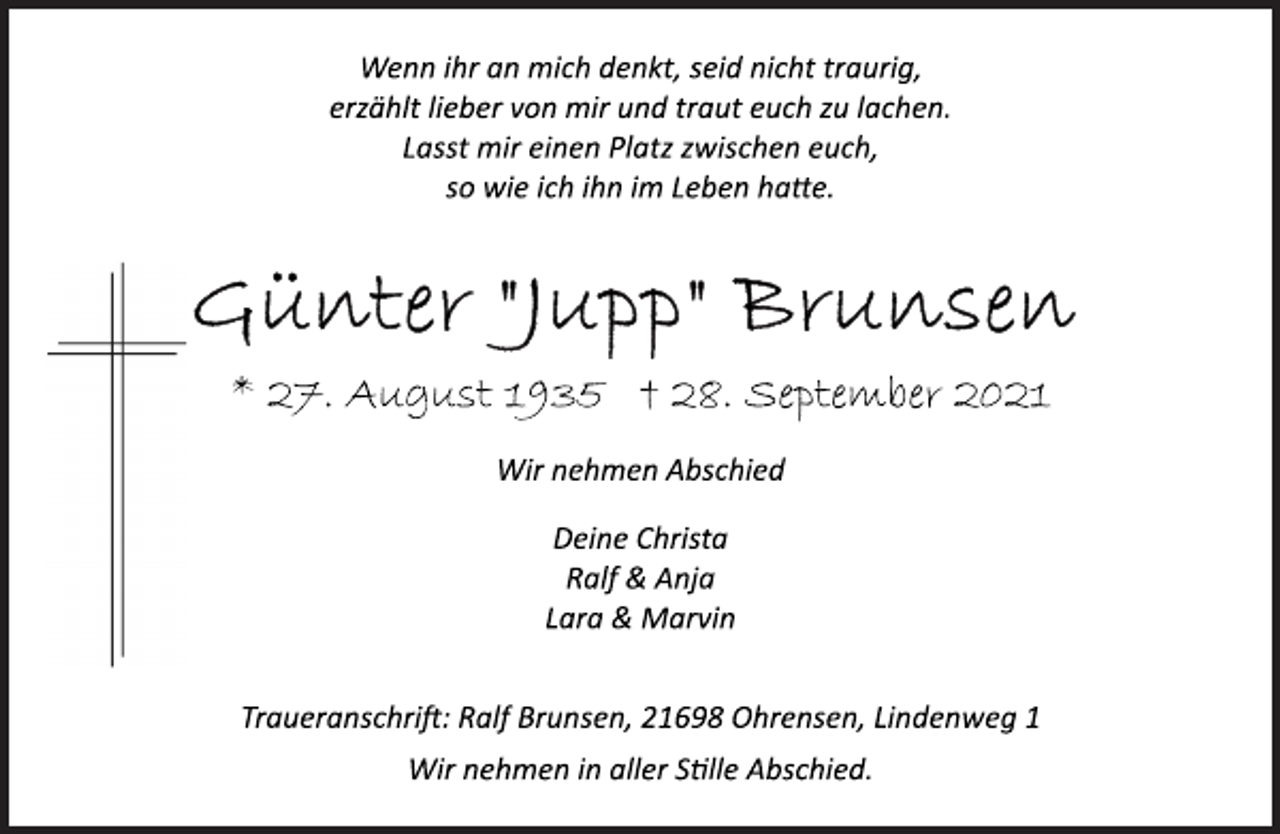 <p>Wenn ihr an mich denkt, seid nicht traurig,<br />erzählt lieber von mir und traut euch zu lachen.<br />Lasst mir einen Platz zwischen euch,<br />so wie ich ihn im Leben hatte.<br />Günter "Jupp" Brunsen<br />* 27. August 1935 † 28. September 2021<br />Wir nehmen Abschied<br />Deine Christa<br />Ralf &amp; Anja<br />Lara &amp; Marvin<br />Traueranschrit: Ralf Brunsen, 21698 Ohrensen, Lindenweg 1<br />Wir nehmen in aller Stille Abschied.</p>