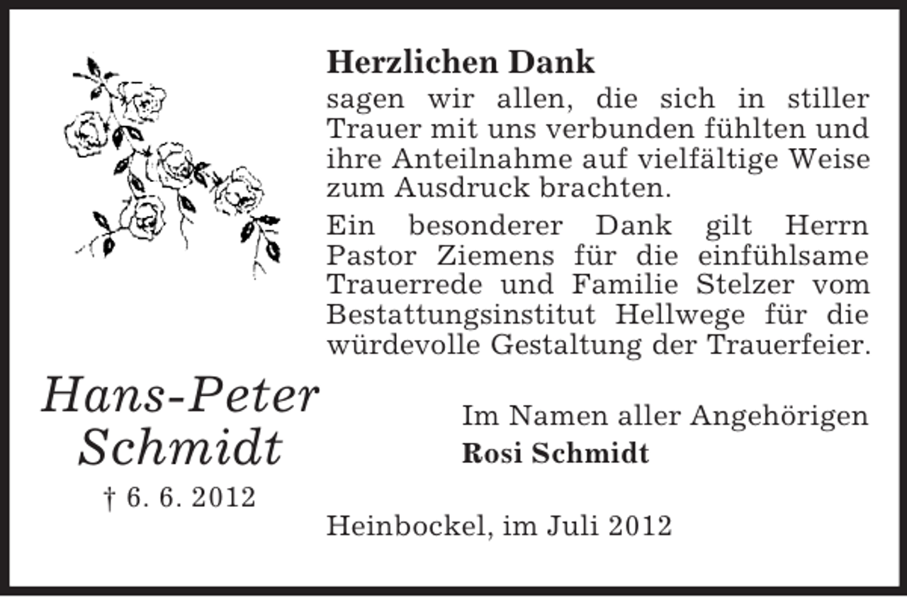 <p>Herzlichen Dank<br />sagen wir allen, die sich in stiller<br />Trauer mit uns verbunden fühlten und<br />ihre Anteilnahme auf vielfältige Weise<br />zum Ausdruck brachten.<br />Ein besonderer Dank gilt Herrn<br />Pastor Ziemens für die einfühlsame<br />Trauerrede und Familie Stelzer vom<br />Bestattungsinstitut Hellwege für die<br />würdevolle Gestaltung der Trauerfeier.</p><p>Hans-Peter<br />Schmidt</p><p>Im Namen aller Angehörigen<br />Rosi Schmidt</p><p>† 6. 6. 2012<br />Heinbockel, im Juli 2012</p>