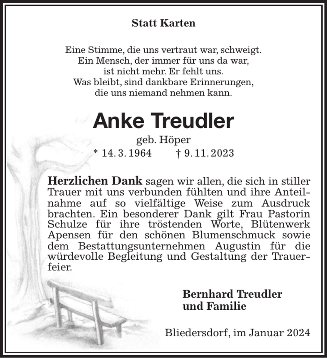 <p>Statt Karten<br />Eine Stimme, die uns vertraut war, schweigt.<br />Ein Mensch, der immer für uns da war,<br />ist nicht mehr. Er fehlt uns.<br />Was bleibt, sind dankbare Erinnerungen,<br />die uns niemand nehmen kann.<br />Anke Treudler<br />geb. Höper<br />* 14. 3. 1964 † 9. 11. 2023<br />Herzlichen Dank sagen wir allen, die sich in stiller<br />Trauer mit uns verbunden fühlten und ihre Anteilnahme auf so vielfältige Weise zum Ausdruck brachten. Ein besonderer Dank gilt Frau Pastorin Schulze für ihre tröstenden Worte, Blütenwerk Apensen für den schönen Blumenschmuck sowie dem Bestattungsunternehmen Augustin für die würdevolle Begleitung und Gestaltung der Trauerfeier.<br />Bernhard Treudler<br />und Familie<br />Bliedersdorf, im Januar 2024</p>