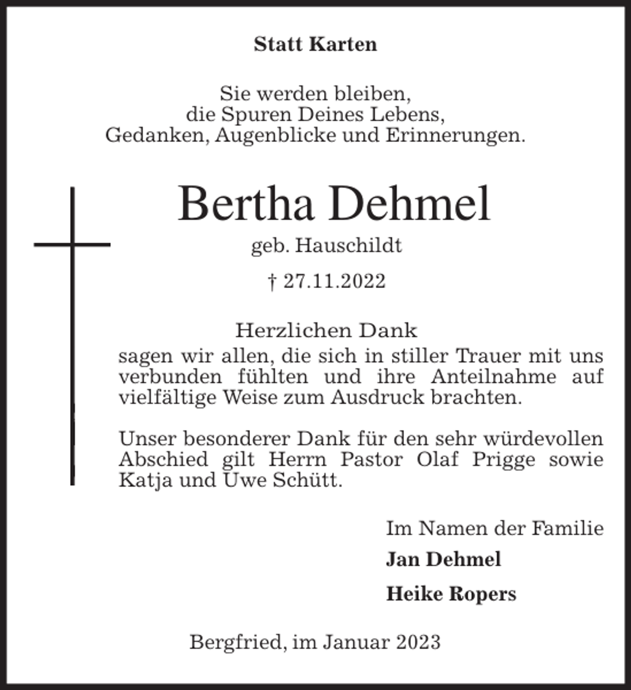 <p>Statt Karten<br />Sie werden bleiben,<br />die Spuren Deines Lebens,<br />Gedanken, Augenblicke und Erinnerungen.<br />Bertha Dehmel<br />geb. Hauschildt<br />† 27.11.2022<br />Herzlichen Dank<br />sagen wir allen, die sich in stiller Trauer mit uns verbunden fühlten und ihre Anteilnahme auf vielfältige Weise zum Ausdruck brachten.</p><p>Unser besonderer Dank für den sehr würdevollen Abschied gilt Herrn Pastor Olaf Prigge sowie Katja und Uwe Schütt.<br />Im Namen der Familie<br />Jan Dehmel<br />Heike Ropers<br />Bergfried, im Januar 2023</p>