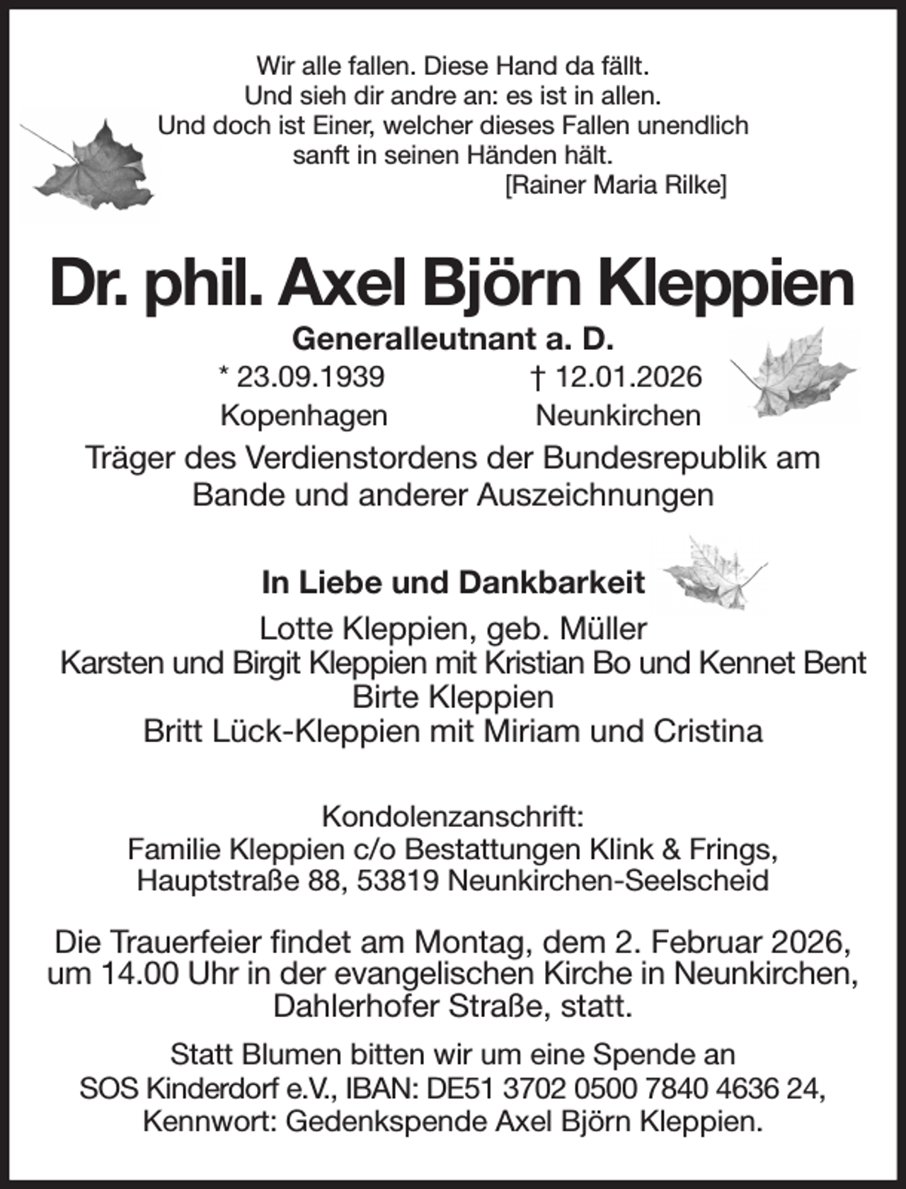 <p>Wir alle fallen. Diese Hand da fällt.<br />Und sieh dir andre an: es ist in allen.<br />Und doch ist Einer, welcher dieses Fallen unendlich<br />sanft in seinen Händen hält.<br />[Rainer Maria Rilke]<br />Dr. phil. Axel Björn Kleppien<br />Generalleutnant a. D.<br />* 23.09.1939 † 12.01.2026<br />Kopenhagen Neunkirchen<br />Träger des Verdienstordens der Bundesrepublik am<br />Bande und anderer Auszeichnungen<br />In Liebe und Dankbarkeit<br />Lotte Kleppien, geb. Müller<br />Karsten und Birgit Kleppien mit Kristian Bo und Kennet Bent<br />Birte Kleppien<br />Britt Lück-Kleppien mit Miriam und Cristina<br />Kondolenzanschrift:<br />Familie Kleppien c/o Bestattungen Klink &amp; Frings,<br />Hauptstraße 88, 53819 Neunkirchen-Seelscheid<br />Die Trauerfeier findet am Montag, dem 2. Februar 2026, um 14.00 Uhr in der evangelischen Kirche in Neunkirchen,<br />Dahlerhofer Straße, statt.<br />Statt Blumen bitten wir um eine Spende an<br />SOS Kinderdorf e.V., IBAN: DE51 3702 0500 7840 4636 24,<br />Kennwort: Gedenkspende Axel Björn Kleppien.</p>