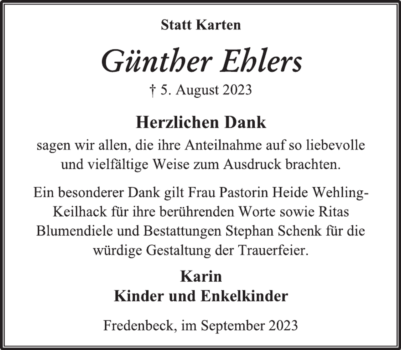 <p>Statt Karten<br />Günther Ehlers<br />† 5. August 2023<br />Herzlichen Dank<br />sagen wir allen, die ihre Anteilnahme auf so liebevolle<br />und vielfältige Weise zum Ausdruck brachten.<br />Ein besonderer Dank gilt Frau Pastorin Heide WehlingKeilhack für ihre berührenden Worte sowie Ritas<br />Blumendiele und Bestattungen Stephan Schenk für die<br />würdige Gestaltung der Trauerfeier.<br />Karin<br />Kinder und Enkelkinder<br />Fredenbeck, im September 2023</p>