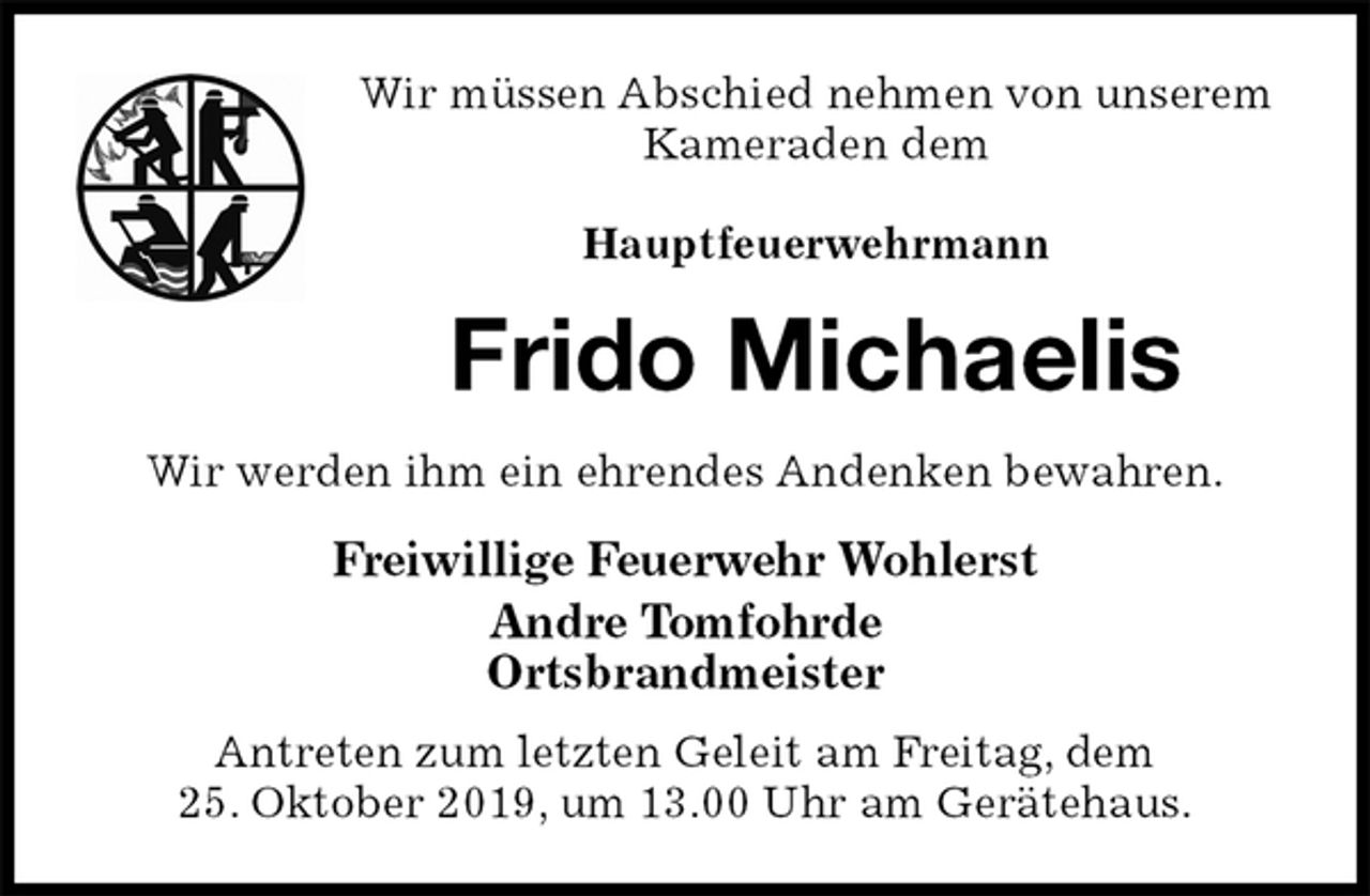 <p>Wir müssen Abschied nehmen von unserem Kameraden dem</p><p>Hauptfeuerwehrmann<br />Frido Michaelis<br />Wir werden ihm ein ehrendes Andenken bewahren.<br />Freiwillige Feuerwehr Wohlerst<br />Andre Tomfohrde<br />Ortsbrandmeister</p><p>Antreten zum letzten Geleit am Freitag, dem<br />25. Oktober 2019, um 13.00 Uhr am Gerätehaus.</p>