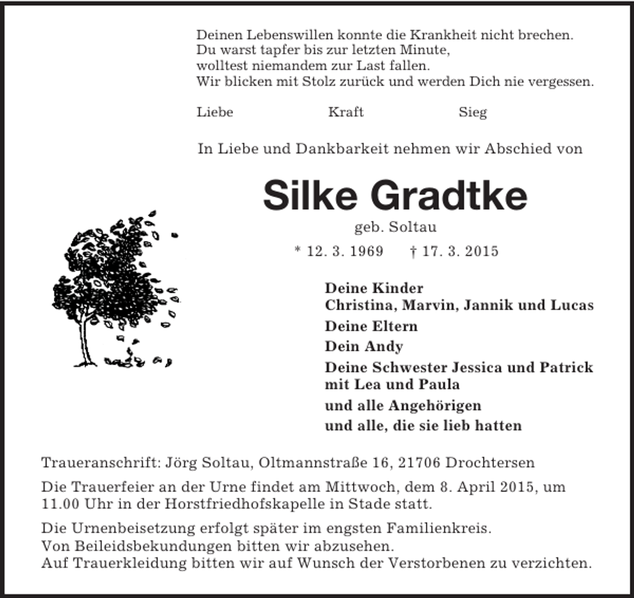<p>Deinen Lebenswillen konnte die Krankheit nicht brechen.<br />Du warst tapfer bis zur letzten Minute,<br />wolltest niemandem zur Last fallen.<br />Wir blicken mit Stolz zurück und werden Dich nie vergessen.</p>
<p>Liebe Kraft Sieg<br />In Liebe und Dankbarkeit nehmen wir Abschied von<br />Silke Gradtke<br />geb. Soltau<br />* 12. 3. 1969 † 17. 3. 2015<br />Deine Kinder<br />Christina, Marvin, Jannik und Lucas<br />Deine Eltern<br />Dein Andy<br />Deine Schwester Jessica und Patrick<br />mit Lea und Paula<br />und alle Angehörigen<br />und alle, die sie lieb hatten<br />Traueranschrift: Jörg Soltau, Oltmannstraße 16, 21706 Drochtersen<br />Die Trauerfeier an der Urne findet am Mittwoch, dem 8. April 2015, um 11.00 Uhr in der Horstfriedhofskapelle in Stade statt.<br />Die Urnenbeisetzung erfolgt später im engsten Familienkreis.<br />Von Beileidsbekundungen bitten wir abzusehen.<br />Auf Trauerkleidung bitten wir auf Wunsch der Verstorbenen zu verzichten.</p>