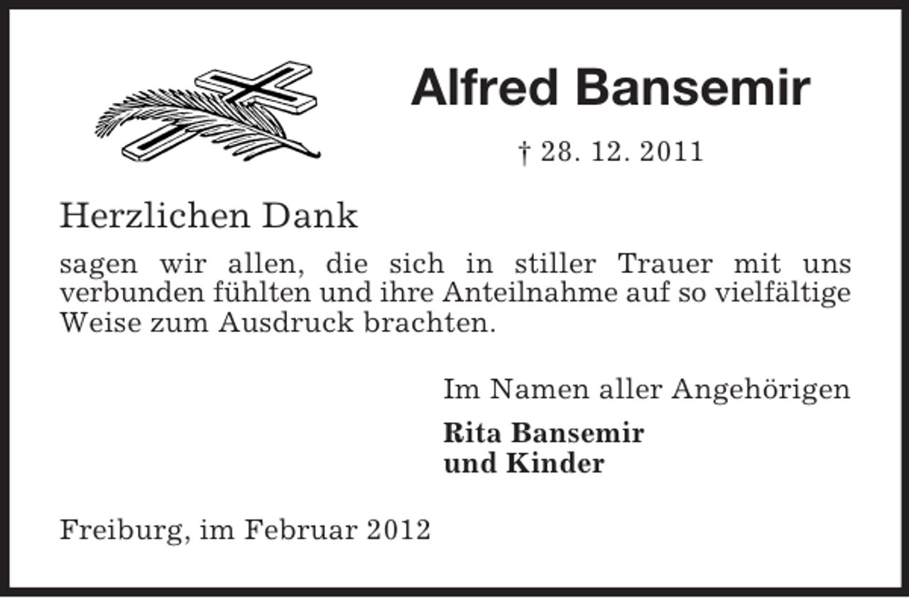 <p>Alfred Bansemir<br />† 28. 12. 2011</p><p>Herzlichen Dank<br />sagen wir allen, die sich in stiller Trauer mit uns<br />verbunden fühlten und ihre Anteilnahme auf so vielfältige<br />Weise zum Ausdruck brachten.<br />Im Namen aller Angehörigen<br />Rita Bansemir<br />und Kinder<br />Freiburg, im Februar 2012</p>
