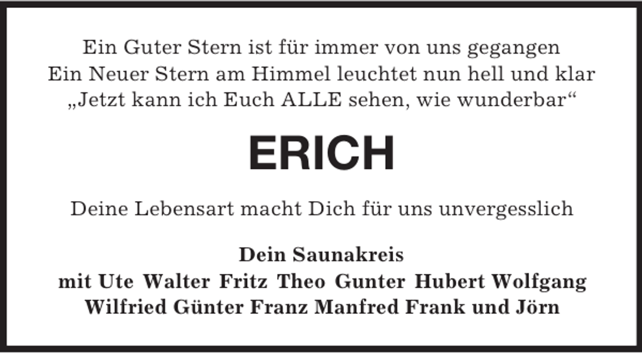 <p>Ein Guter Stern ist für immer von uns gegangen<br />Ein Neuer Stern am Himmel leuchtet nun hell und klar<br />„Jetzt kann ich Euch ALLE sehen, wie wunderbar“<br />ERICH<br />Deine Lebensart macht Dich für uns unvergesslich<br />Dein Saunakreis<br />mit Ute Walter Fritz Theo Gunter Hubert Wolfgang<br />Wilfried Günter Franz Manfred Frank und Jörn</p>
