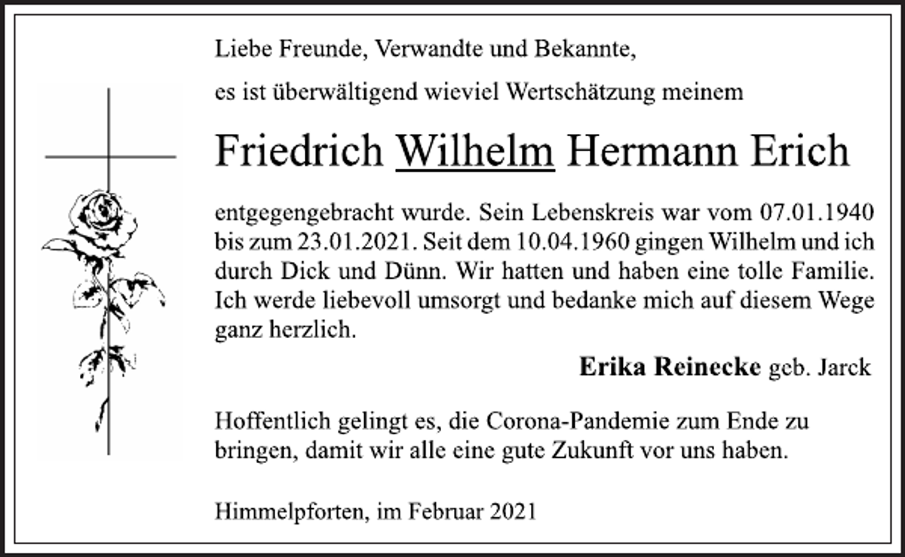 <p>Liebe Freunde, Verwandte und Bekannte,<br />es ist überwältigend wieviel Wertschätzung meinem<br />Friedrich Wilhelm Hermann Erich<br />Hoffentlich gelingt es, die Corona-Pandemie zum Ende zu<br />bringen, damit wir alle eine gute Zukunft vor uns haben.<br />entgegengebracht wurde. Sein Lebenskreis war vom 07.01.1940<br />bis zum 23.01.2021. Seit dem 10.04.1960 gingen Wilhelm und ich<br />durch Dick und Dünn. Wir hatten und haben eine tolle Familie.<br />Erika Reinecke geb. Jarck<br />Ich werde liebevoll umsorgt und bedanke mich auf diesem Wege<br />ganz herzlich.<br />Himmelpforten, im Februar 2021</p>