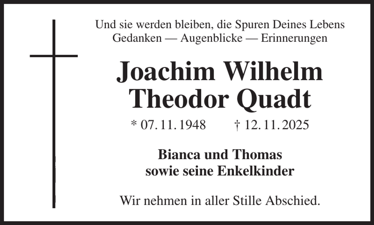 <p>Und sie werden bleiben, die Spuren Deines Lebens<br />Gedanken — Augenblicke — Erinnerungen<br />Joachim Wilhelm Theodor Quadt<br />* 07. 11. 1948 † 12. 11. 2025<br />Bianca und Thomas<br />sowie seine Enkelkinder<br />Wir nehmen in aller Stille Abschied.</p>