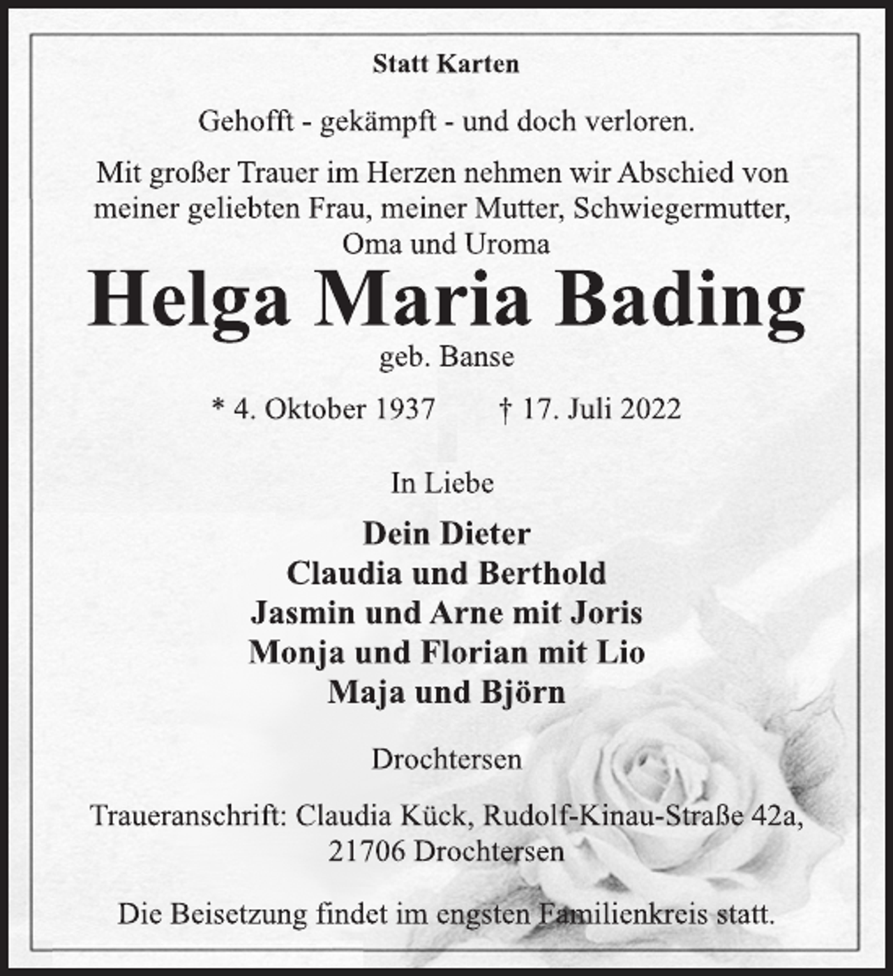 <p>Statt Karten<br />Gehofft - gekämpft - und doch verloren.<br />Mit großer Trauer im Herzen nehmen wir Abschied von<br />meiner geliebten Frau, meiner Mutter, Schwiegermutter,<br />Oma und Uroma<br />Helga Maria Bading<br />geb. Banse<br />* 4. Oktober 1937 † 17. Juli 2022<br />In Liebe<br />Dein Dieter<br />Claudia und Berthold<br />Jasmin und Arne mit Joris<br />Monja und Florian mit Lio<br />Maja und Björn<br />Drochtersen<br />Traueranschrift: Claudia Kück, Rudolf-Kinau-Straße 42a,<br />21706 Drochtersen<br />Die Beisetzung findet im engsten Familienkreis statt.</p>