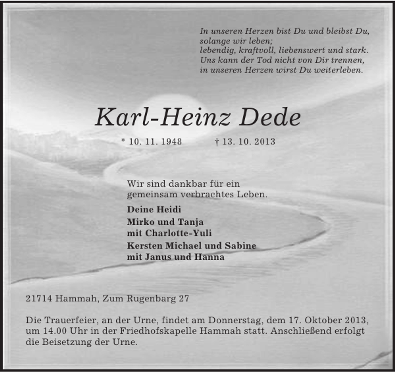 <p>In unseren Herzen bist Du und bleibst Du,<br />solange wir leben;<br />lebendig, kraftvoll, liebenswert und stark.<br />Uns kann der Tod nicht von Dir trennen,<br />in unseren Herzen wirst Du weiterleben.<br />Karl-Heinz Dede<br />* 10. 11. 1948 † 13. 10. 2013<br />Wir sind dankbar für ein<br />gemeinsam verbrachtes Leben.<br />Deine Heidi<br />Mirko und Tanja<br />mit Charlotte-Yuli<br />Kersten Michael und Sabine<br />mit Janus und Hanna<br />21714 Hammah, Zum Rugenbarg 27<br />Die Trauerfeier, an der Urne, findet am Donnerstag, dem 17. Oktober 2013, um 14.00 Uhr in der Friedhofskapelle Hammah statt. Anschließend erfolgt die Beisetzung der Urne.</p>