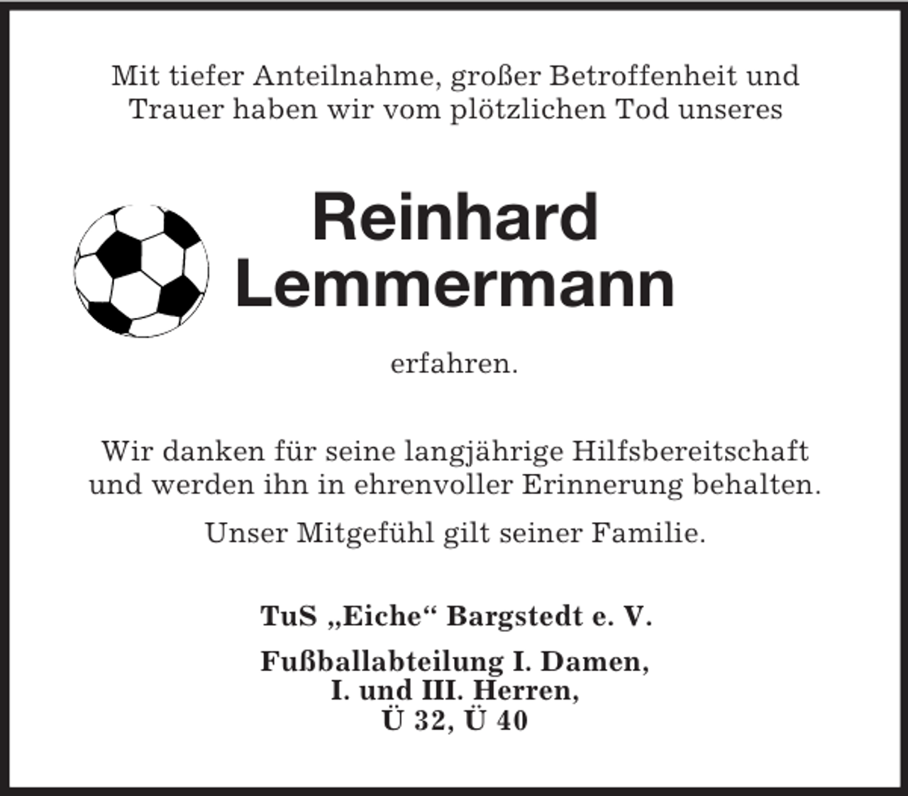 <p>Mit tiefer Anteilnahme, großer Betroffenheit und<br />Trauer haben wir vom plötzlichen Tod unseres<br />Reinhard<br />Lemmermann<br />erfahren.<br />Wir danken für seine langjährige Hilfsbereitschaft<br />und werden ihn in ehrenvoller Erinnerung behalten.<br />Unser Mitgefühl gilt seiner Familie.<br />TuS „Eiche“ Bargstedt e. V.<br />Fußballabteilung I. Damen,<br />I. und III. Herren,<br />Ü 32, Ü 40</p>