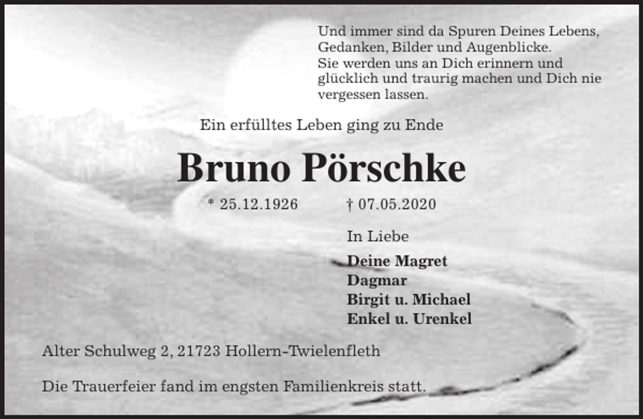 <p>Und immer sind da Spuren Deines Lebens,<br />Gedanken, Bilder und Augenblicke.<br />Sie werden uns an Dich erinnern und<br />glücklich und traurig machen und Dich nie<br />vergessen lassen.<br />Ein erfülltes Leben ging zu Ende<br />Bruno Pörschke<br />* 25.12.1926 † 07.05.2020<br />In Liebe<br />Deine Magret<br />Dagmar<br />Birgit u. Michael<br />Enkel u. Urenkel<br />Alter Schulweg 2, 21723 Hollern-Twielenfleth</p>
<p>Die Trauerfeier fand im engsten Familienkreis statt.</p>