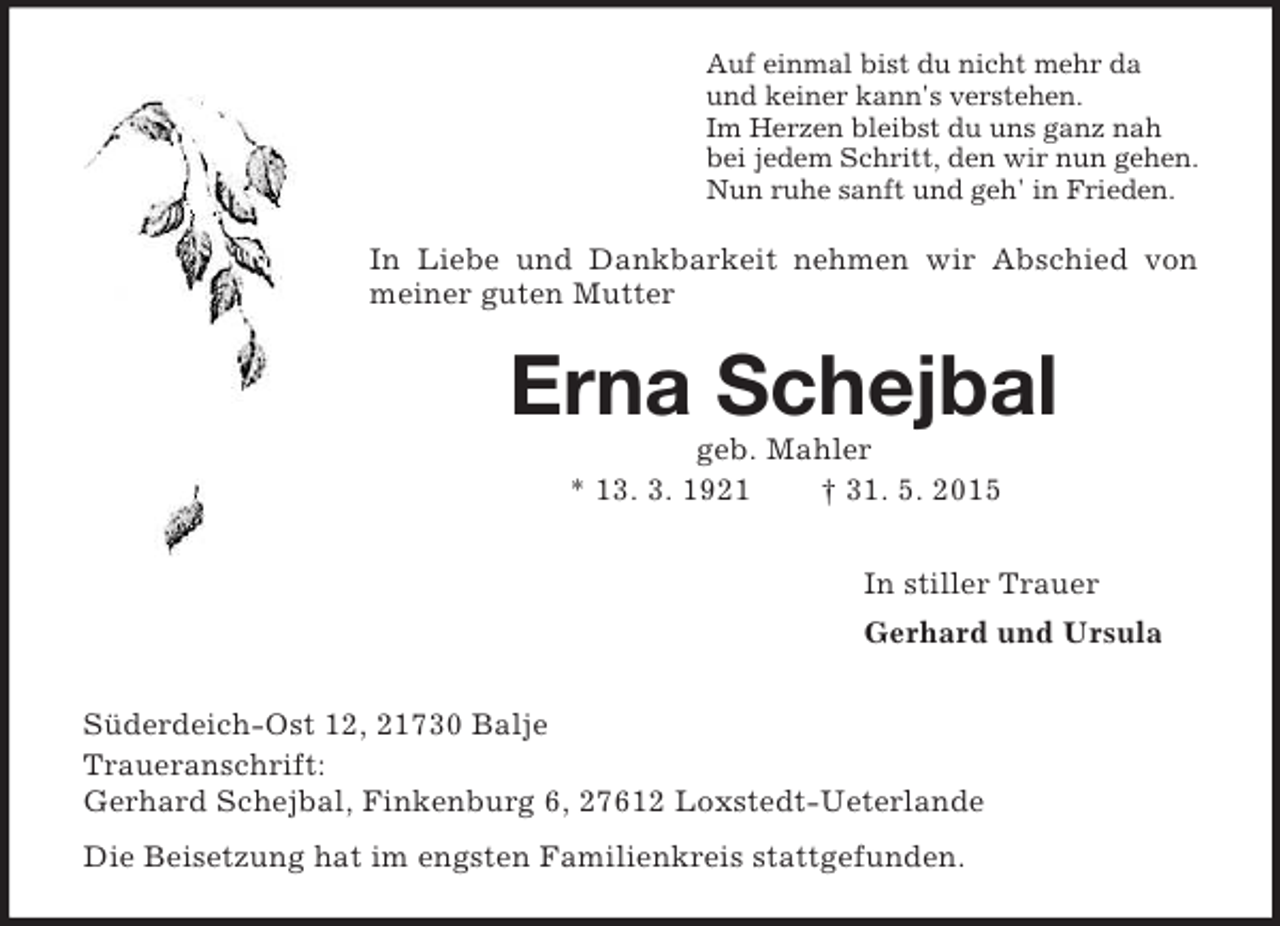 <p>Auf einmal bist du nicht mehr da<br />und keiner kann's verstehen.<br />Im Herzen bleibst du uns ganz nah<br />bei jedem Schritt, den wir nun gehen.<br />Nun ruhe sanft und geh' in Frieden.<br />In Liebe und Dankbarkeit nehmen wir Abschied von meiner guten Mutter<br />Erna Schejbal<br />geb. Mahler<br />* 13. 3. 1921 † 31. 5. 2015<br />In stiller Trauer<br />Gerhard und Ursula<br />Süderdeich-Ost 12, 21730 Balje<br />Traueranschrift:<br />Gerhard Schejbal, Finkenburg 6, 27612 Loxstedt-Ueterlande<br />Die Beisetzung hat im engsten Familienkreis stattgefunden.</p>