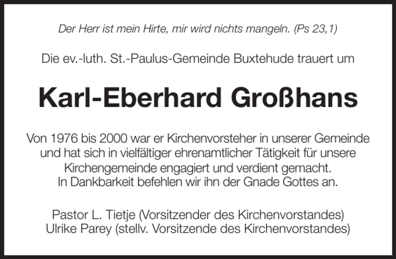 <p>Der Herr ist mein Hirte, mir wird nichts mangeln. (Ps 23,1)<br />Die ev.-luth. St.-Paulus-Gemeinde Buxtehude trauert um<br />Karl-Eberhard Großhans<br />Von 1976 bis 2000 war er Kirchenvorsteher in unserer Gemeinde<br />und hat sich in vielfältiger ehrenamtlicher Tätigkeit für unsere<br />Kirchengemeinde engagiert und verdient gemacht.<br />In Dankbarkeit befehlen wir ihn der Gnade Gottes an.<br />Pastor L. Tietje (Vorsitzender des Kirchenvorstandes)<br />Ulrike Parey (stellv. Vorsitzende des Kirchenvorstandes)</p>