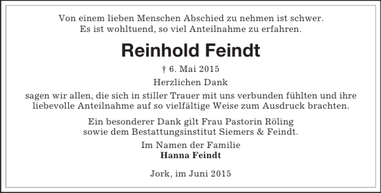 <p>Von einem lieben Menschen Abschied zu nehmen ist schwer.<br />Es ist wohltuend, so viel Anteilnahme zu erfahren.<br />Reinhold Feindt<br />† 6. Mai 2015<br />Herzlichen Dank<br />sagen wir allen, die sich in stiller Trauer mit uns verbunden fühlten und ihre<br />liebevolle Anteilnahme auf so vielfältige Weise zum Ausdruck brachten.</p><p>Ein besonderer Dank gilt Frau Pastorin Röling<br />sowie dem Bestattungsinstitut Siemers</p>