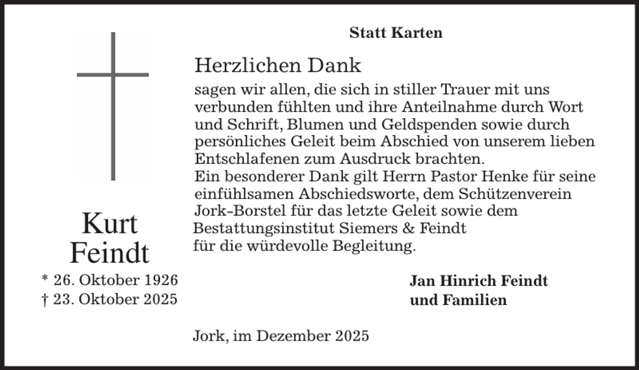 <p>Statt Karten</p><p>Herzlichen Dank<br />sagen wir allen, die sich in stiller Trauer mit uns<br />verbunden fühlten und ihre Anteilnahme durch Wort<br />und Schrift, Blumen und Geldspenden sowie durch<br />persönliches Geleit beim Abschied von unserem lieben<br />Entschlafenen zum Ausdruck brachten.<br />Ein besonderer Dank gilt Herrn Pastor Henke für seine<br />einfühlsamen Abschiedsworte, dem Schützenverein<br />Jork-Borstel für das letzte Geleit sowie dem<br />Bestattungsinstitut Siemers &amp; Feindt<br />für die würdevolle Begleitung.<br />Jan Hinrich Feindt<br />und Familien<br />Jork, im Dezember 2025<br />Kurt<br />Feindt<br />* 26. Oktober 1926<br />† 23. Oktober 2025</p>