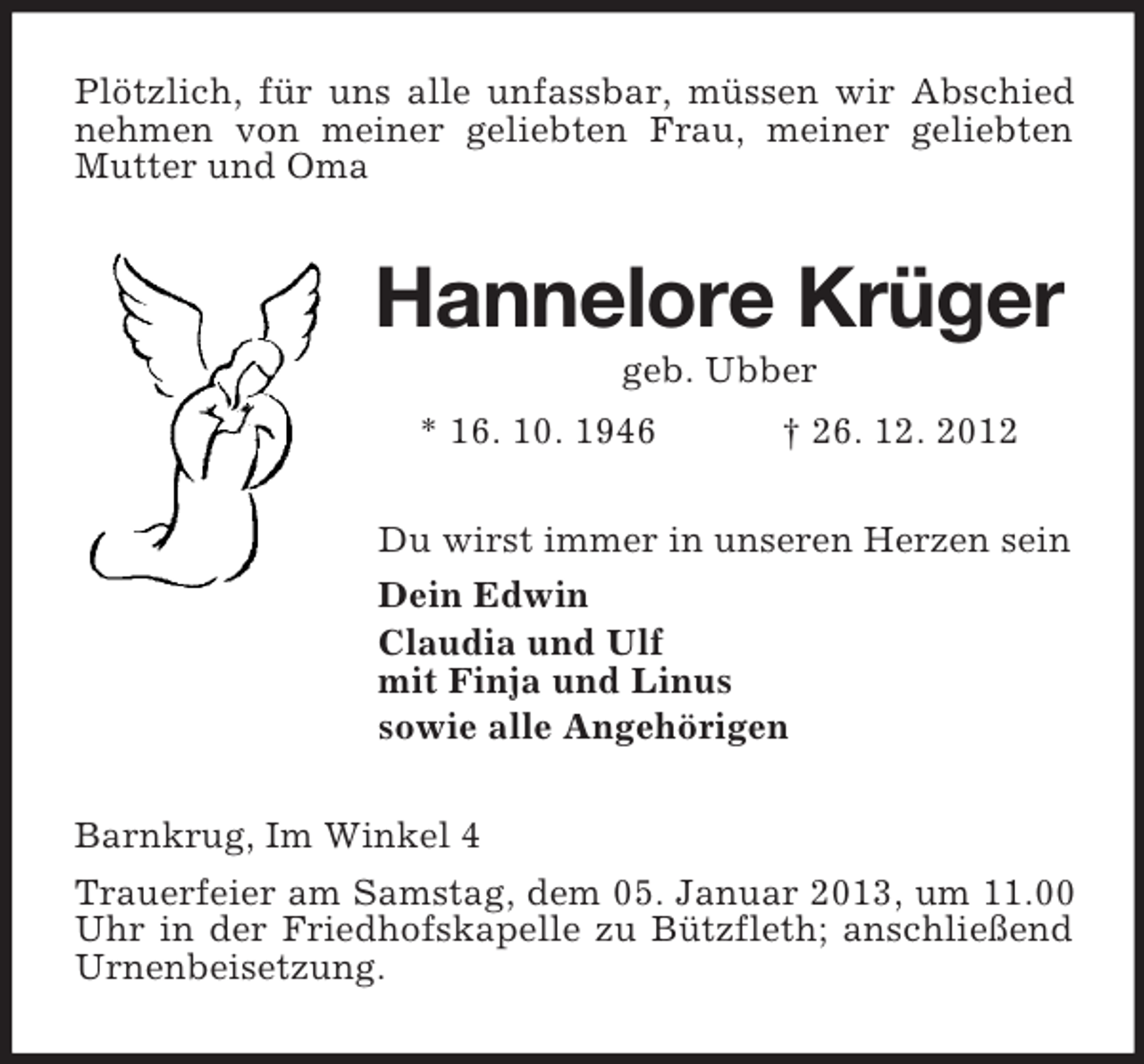 <p>Plötzlich, für uns alle unfassbar, müssen wir Abschied<br />nehmen von meiner geliebten Frau, meiner geliebten<br />Mutter und Oma</p><p>Hannelore Krüger<br />geb. Ubber<br />* 16. 10. 1946</p><p>† 26. 12. 2012</p><p>Du wirst immer in unseren Herzen sein<br />Dein Edwin<br />Claudia und Ulf<br />mit Finja und Linus<br />sowie alle Angehörigen<br />Barnkrug, Im Winkel 4<br />Trauerfeier am Samstag, dem 05. Januar 2013, um 11.00<br />Uhr in der Friedhofskapelle zu Bützfleth; anschließend<br />Urnenbeisetzung.</p>