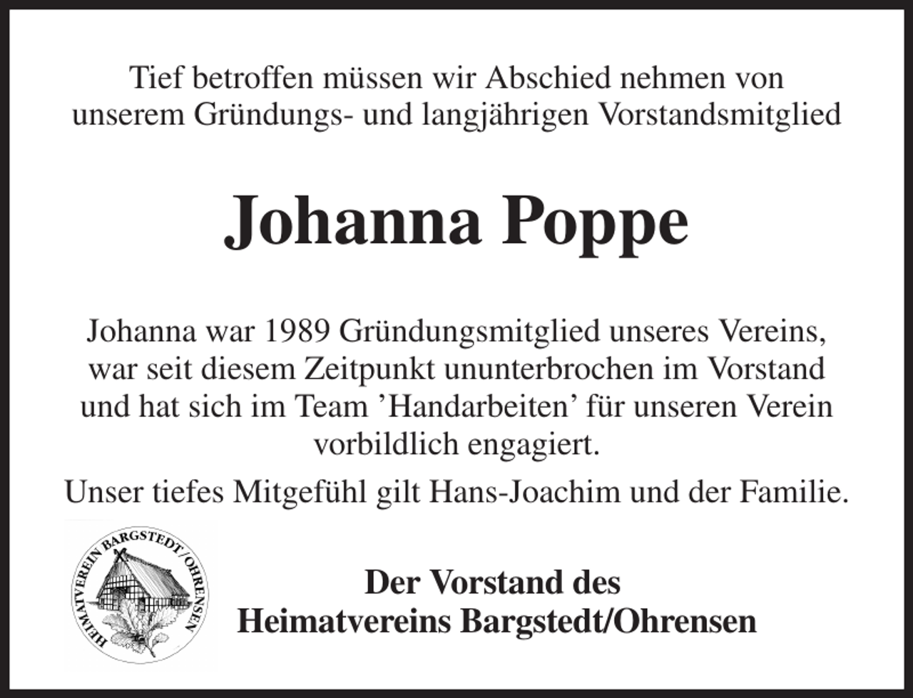 <p>Tief betroffen müssen wir Abschied nehmen von<br />unserem Gründungs- und langjährigen Vorstandsmitglied<br />Johanna Poppe<br />Johanna war 1989 Gründungsmitglied unseres Vereins,<br />war seit diesem Zeitpunkt ununterbrochen im Vorstand und hat sich im Team 'Handarbeiten' für unseren Verein vorbildlich engagiert.<br />Unser tiefes Mitgefühl gilt Hans-Joachim und der Familie.<br />Der Vorstand des<br />Heimatvereins Bargstedt/Ohrensen</p>