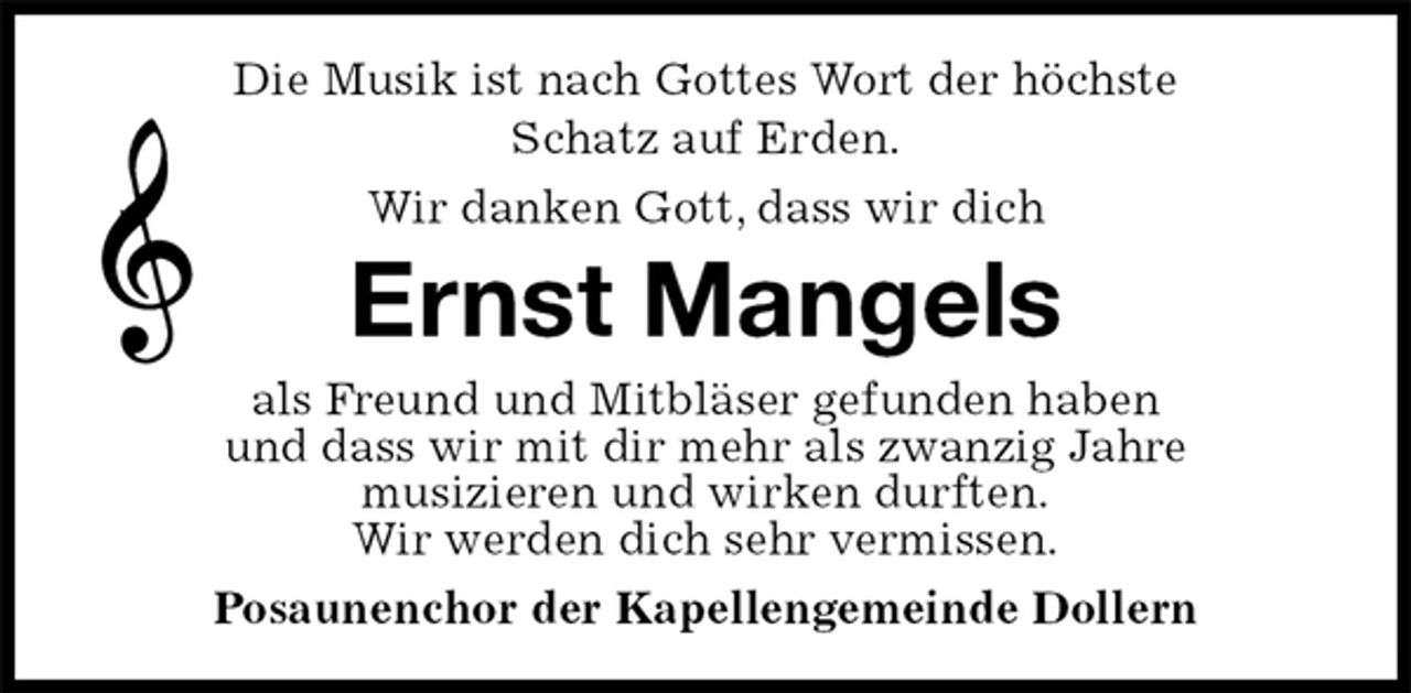 <p>Die Musik ist nach Gottes Wort der höchste<br />Schatz auf Erden.<br />Wir danken Gott, dass wir dich<br />Ernst Mangels<br />als Freund und Mitbläser gefunden haben<br />und dass wir mit dir mehr als zwanzig Jahre<br />musizieren und wirken durften.<br />Wir werden dich sehr vermissen.<br />Posaunenchor der Kapellengemeinde Dollern</p>