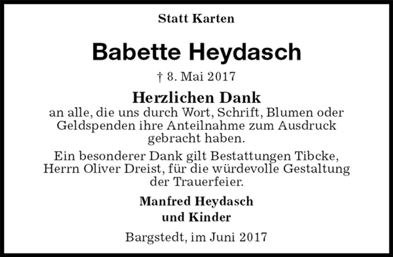 <p>Statt Karten<br />Babette Heydasch<br />† 8. Mai 2017<br />Herzlichen Dank<br />an alle, die uns durch Wort, Schrift, Blumen oder<br />Geldspenden ihre Anteilnahme zum Ausdruck<br />gebracht haben.<br />Ein besonderer Dank gilt Bestattungen Tibcke,<br />Herrn Oliver Dreist, für die würdevolle Gestaltung<br />der Trauerfeier.<br />Manfred Heydasch<br />und Kinder<br />Bargstedt, im Juni 2017</p>