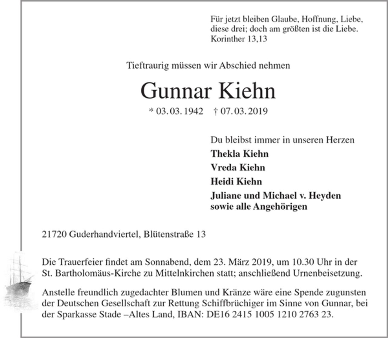 <p>Für jetzt bleiben Glaube, Hoffnung, Liebe,<br />diese drei; doch am größten ist die Liebe.<br />Korinther 13,13</p><p>Tieftraurig müssen wir Abschied nehmen</p><p>Gunnar Kiehn</p><p>* 03.03.1942 + 07.03.2019</p><p>Du bleibst immer in unseren Herzen</p><p>Thekla Kiehn<br />Vreda Kiehn<br />Heidi Kiehn<br />Juliane und Michael v. Heyden<br />sowie alle Angehörigen</p><p>21720 Guderhandviertel, Blütenstraße 13</p><p>Trauerfeier findet am Sonnabend, dem 23. März 2019, um 10.30 Uhr in der St. Bartholomäus-Kirche zu Mittelnkirchen statt; anschließend Urnenbeisetzung.</p><p>Anstelle freundlich zugedachter Blumen und Kränze wäre eine Spende zugunsten der Deutschen Gesellschaft zur Rettung Schiffbrüchiger im Sinne von Gunnar, bei der Sparkasse Stade -Altes Land, IBAN: DE16 2415 1005 1210 2763 23.</p>