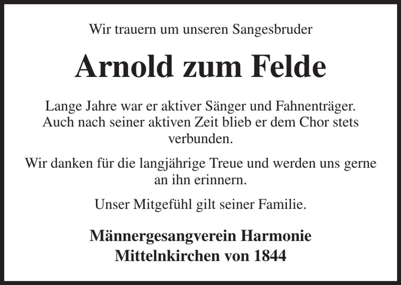 <p>Wir trauern um unseren Sangesbruder<br />Arnold zum Felde<br />Lange Jahre war er aktiver Sänger und Fahnenträger.<br />Auch nach seiner aktiven Zeit blieb er dem Chor stets<br />verbunden.<br />Wir danken für die langjährige Treue und werden uns gerne an ihn erinnern.<br />Unser Mitgefühl gilt seiner Familie.<br />Männergesangverein Harmonie<br />Mittelnkirchen von 1844</p>