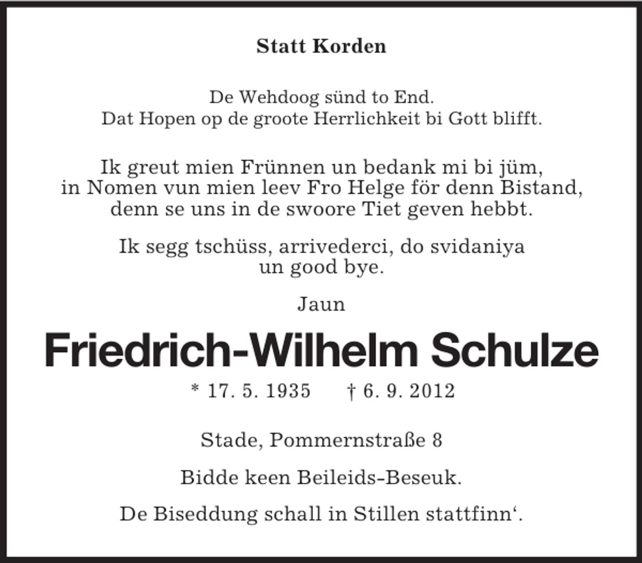 <p>Statt Korden<br />De Wehdoog sünd to End.<br />Dat Hopen op de groote Herrlichkeit bi Gott blifft.</p><p>Ik greut mien Frünnen un bedank mi bi jüm,<br />in Nomen vun mien leev Fro Helge för denn Bistand,<br />denn se uns in de swoore Tiet geven hebbt.<br />Ik segg tschüss, arrivederci, do svidaniya<br />un good bye.<br />Jaun</p><p>Friedrich-Wilhelm Schulze<br />* 17. 5. 1935</p><p>† 6. 9. 2012</p><p>Stade, Pommernstraße 8<br />Bidde keen Beileids-Beseuk.<br />De Biseddung schall in Stillen stattfinn‘.</p>